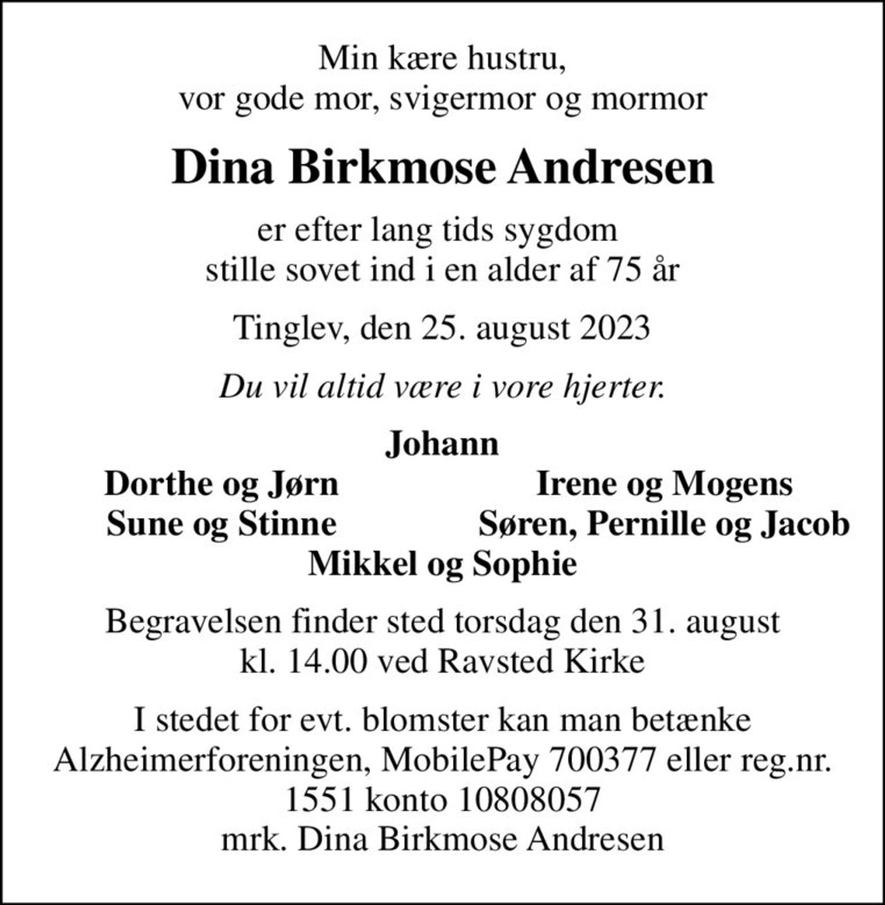 Min kære hustru, vor gode mor, svigermor og mormor
Dina Birkmose Andresen
er efter lang tids sygdom  stille sovet ind i en alder af 75 år
Tinglev, den 25. august 2023
Du vil altid være i vore hjerter.
Johann
Dorthe og Jørn
Irene og Mogens
Sune og Stinne
Søren, Pernille og Jacob
Begravelsen finder sted torsdag den 31. august kl. 14.00 ved Ravsted Kirke
I stedet for evt. blomster kan man betænke
					Alzheimerforeningen reg.nr.1551konto10808057mrk. Dina Birkmose
					Andresen