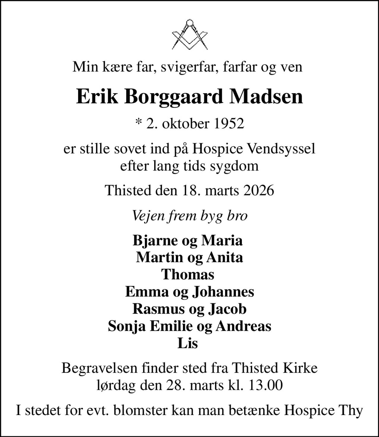 Min kære far, svigerfar, farfar og ven 
Erik Borggaard Madsen
* 2. oktober 1952
er stille sovet ind på Hospice Vendsyssel  efter lang tids sygdom 
Thisted den 18. marts 2026
Vejen frem byg bro
Bjarne og Maria  Martin og Anita Thomas  Emma og Johannes Rasmus og Jacob Sonja Emilie og Andreas Lis 
Begravelsen finder sted fra Thisted Kirke  lørdag den 28. marts kl. 13.00 
I stedet for evt. blomster kan man betænke Hospice Thy