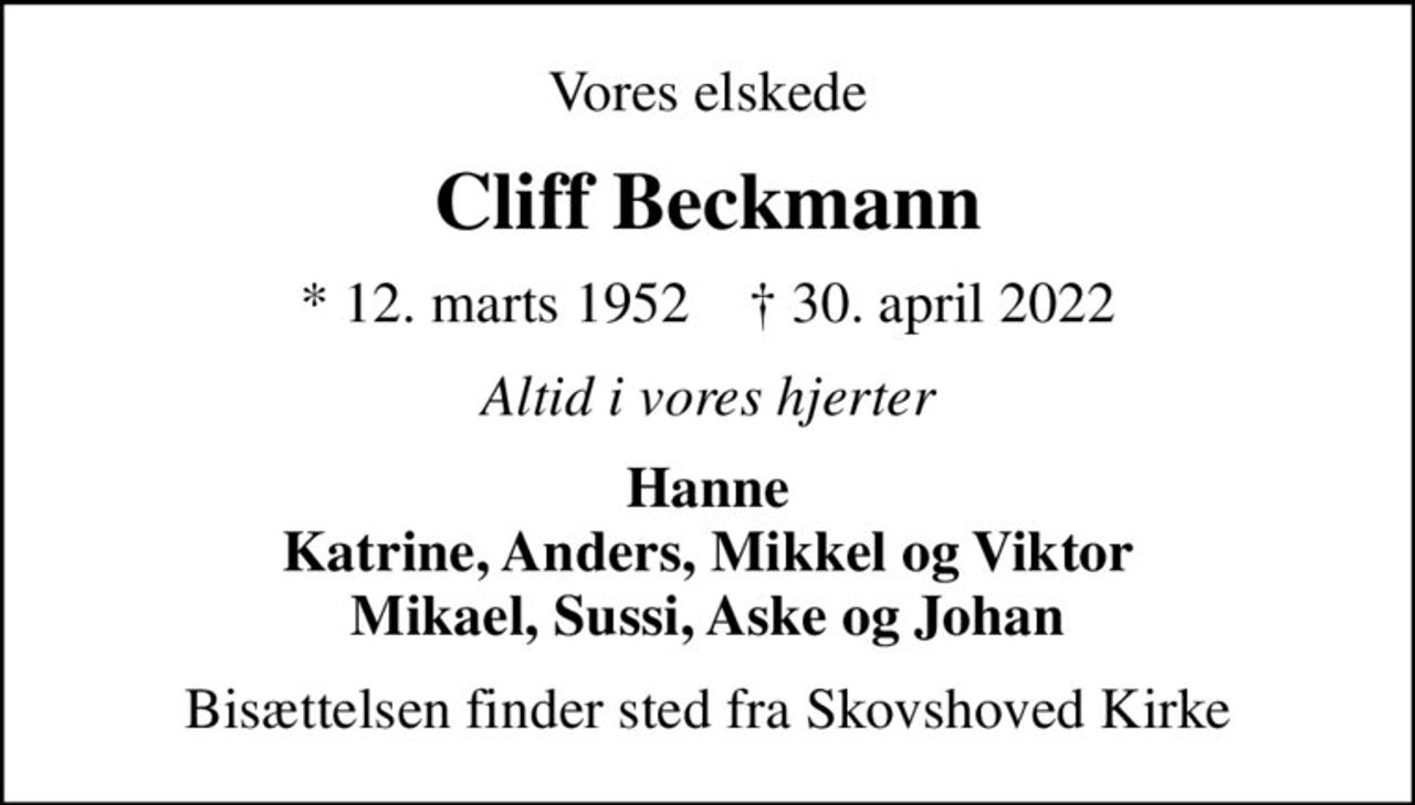 Vores elskede
Cliff Beckmann
* 12. marts 1952    ✝ 30. april 2022
Altid i vores hjerter
Hanne Katrine, Anders, Mikkel og Viktor Mikael, Sussi, Aske og Johan
Bisættelsen finder sted fra Skovshoved Kirke