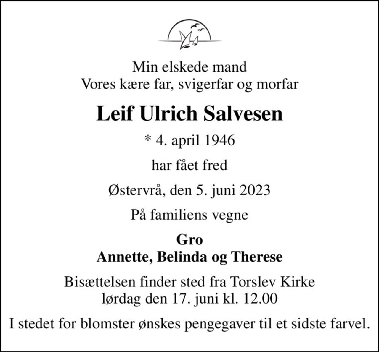 Min elskede mand Vores kære far, svigerfar og morfar
Leif Ulrich Salvesen
* 4. april 1946
har fået fred
Østervrå, den 5. juni 2023
På familiens vegne
Gro Annette, Belinda og Therese
Bisættelsen finder sted fra Torslev Kirke  lørdag den 17. juni kl. 12.00 
I stedet for blomster ønskes pengegaver til et sidste farvel.