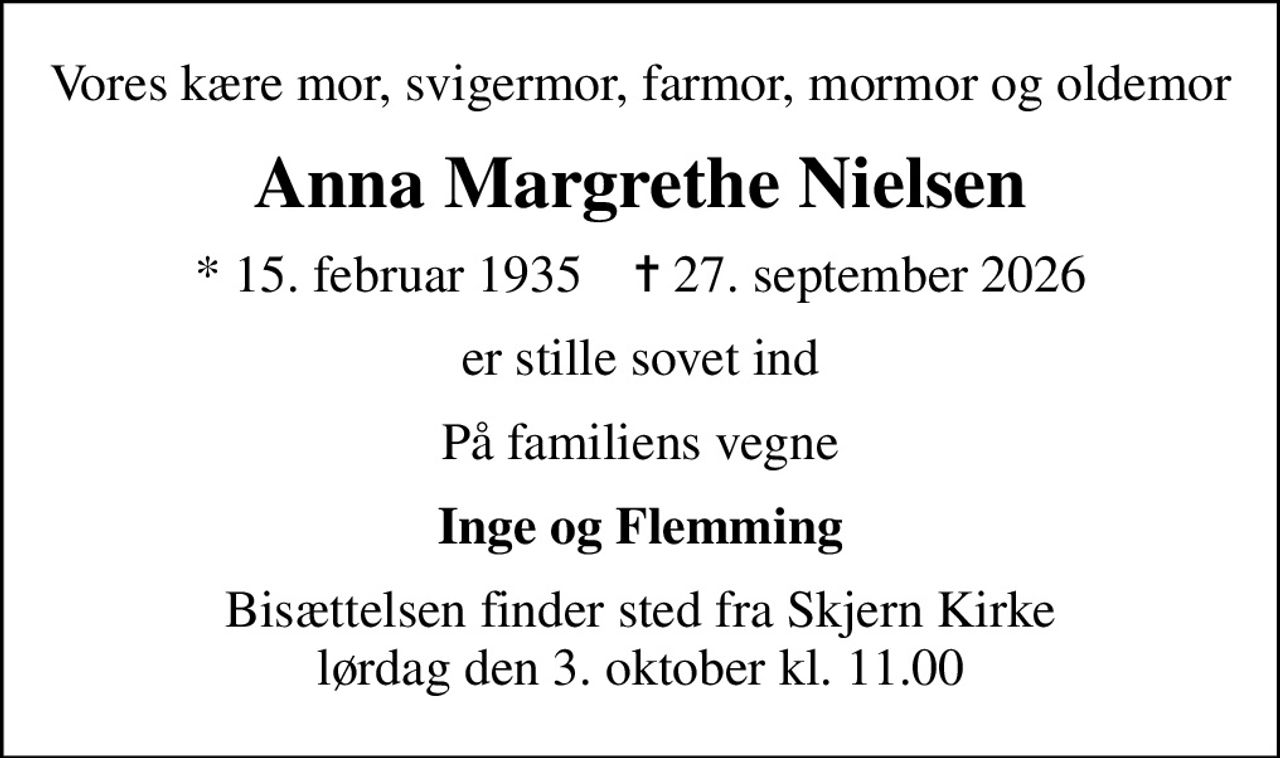 Vores kære mor, svigermor, farmor, mormor og oldemor
Anna Margrethe Nielsen
* 15. februar 1935    ✝ 27. september 2026
er stille sovet ind
På familiens vegne
Inge og Flemming
Bisættelsen finder sted fra Skjern Kirke  lørdag den 3. oktober kl. 11.00