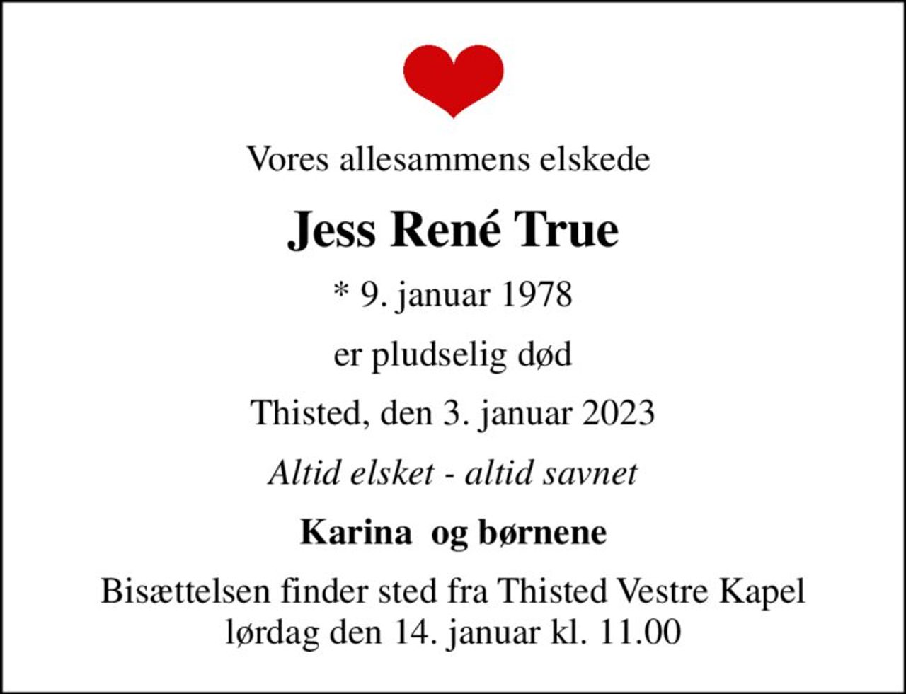Vores allesammens elskede 
Jess René True
* 9. januar 1978
er pludselig død
Thisted, den 3. januar 2023
Altid elsket - altid savnet
Karina  og børnene
Bisættelsen finder sted fra Thisted Vestre Kapel  lørdag den 14. januar kl. 11.00