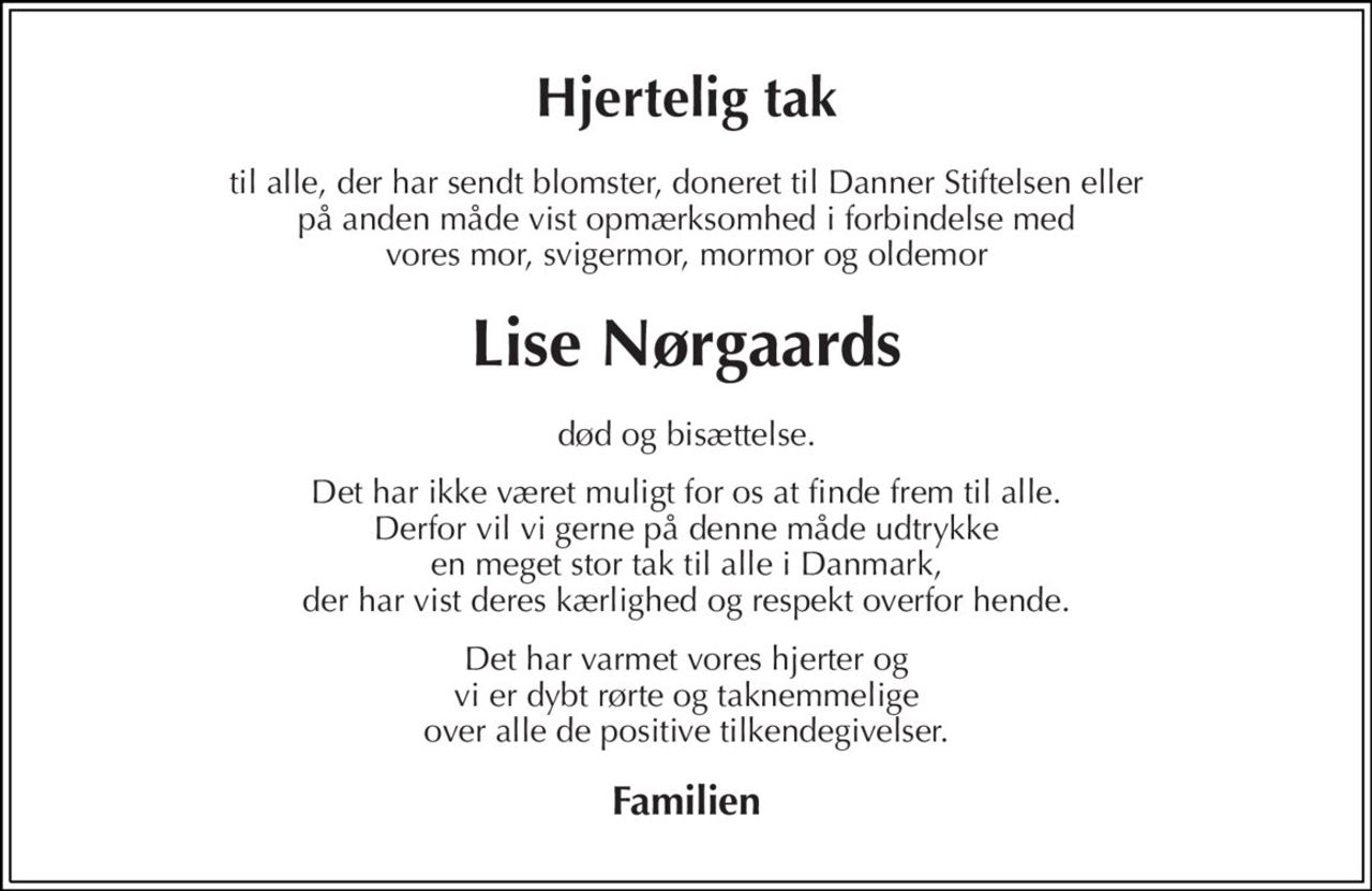 Hjertelig tak 
til alle, der har sendt blomster, doneret til Danner Stiftelsen eller på anden måde vist opmærksomhed i forbindelse med vores mor, svigermor, mormor og oldemor 
Lise Nørgaards 
død og bisættelse. 
Det har ikke været muligt for os at finde frem til alle. Derfor vil vi gerne på denne måde udtrykke en meget stor tak til alle i Danmark, der har vist deres kærlighed og respekt overfor hende. 
Det har varmet vores hjerter og vi er dybt rørte og taknemmelige over alle de positive tilkendegivelser. 
Familien