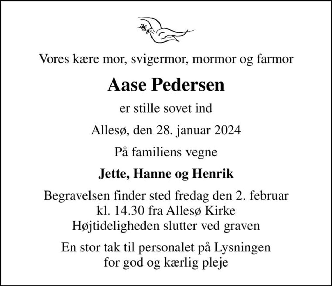 Vores kære mor, svigermor, mormor og farmor
Aase Pedersen
er stille sovet ind
Allesø, den 28. januar 2024
På familiens vegne
Jette, Hanne og Henrik
Begravelsen finder sted fredag den 2. februar kl. 14.30 fra Allesø Kirke Højtideligheden slutter ved graven
En stor tak til personalet på Lysningen for god og kærlig pleje