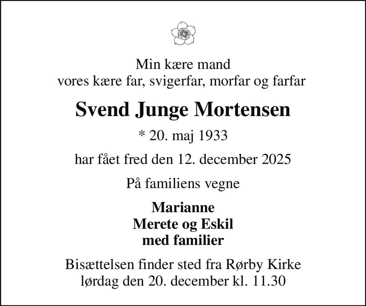 Min kære mand vores kære far, svigerfar, morfar og farfar 
Svend Junge Mortensen
* 20. maj 1933
har fået fred den 12. december 2025
På familiens vegne
Marianne Merete og Eskil med familier
Bisættelsen finder sted fra Rørby Kirke  lørdag den 20. december kl. 11.30