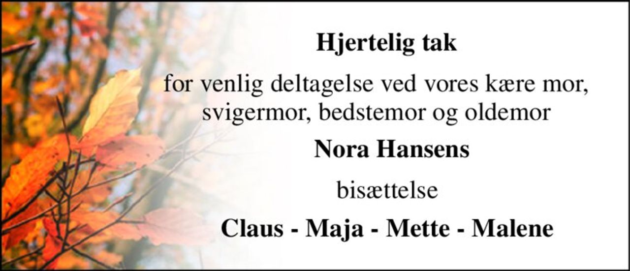 Hjertelig tak 
for venlig deltagelse ved vores kære mor, svigermor, bedstemor og oldemor 
Nora Hansens 
bisættelse 
Claus - Maja - Mette - Malene