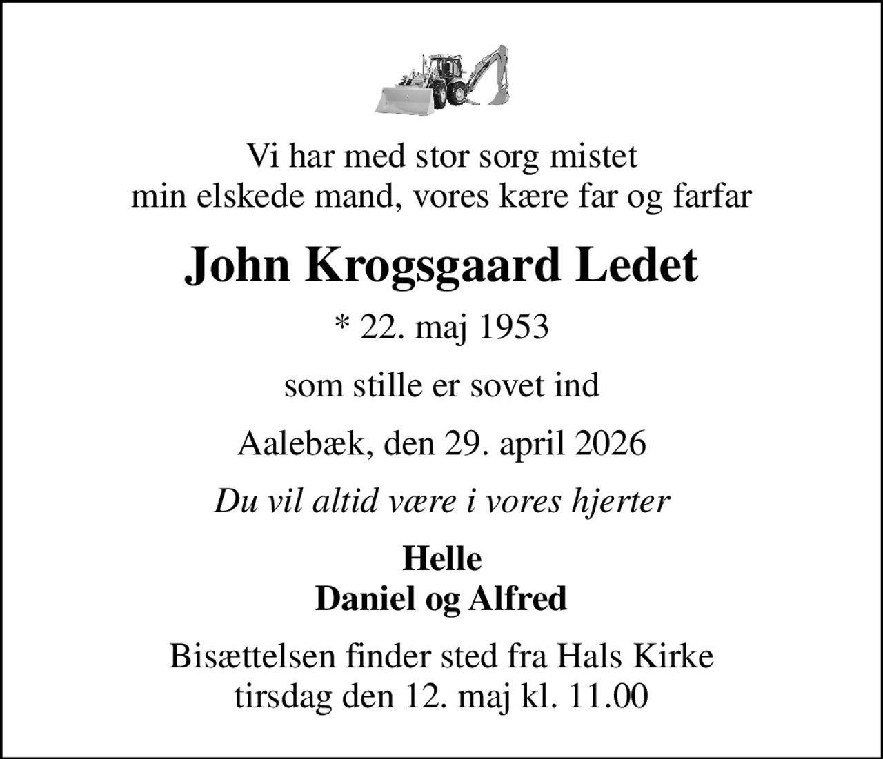 Vi har med stor sorg mistet min elskede mand, vores kære far og farfar
John Krogsgaard Ledet
* 22. maj 1953
som stille er sovet ind
Aalebæk, den 29. april 2026
Du vil altid være i vores hjerter
Helle Daniel og Alfred
Bisættelsen finder sted fra Hals Kirke  tirsdag den 12. maj kl. 11.00