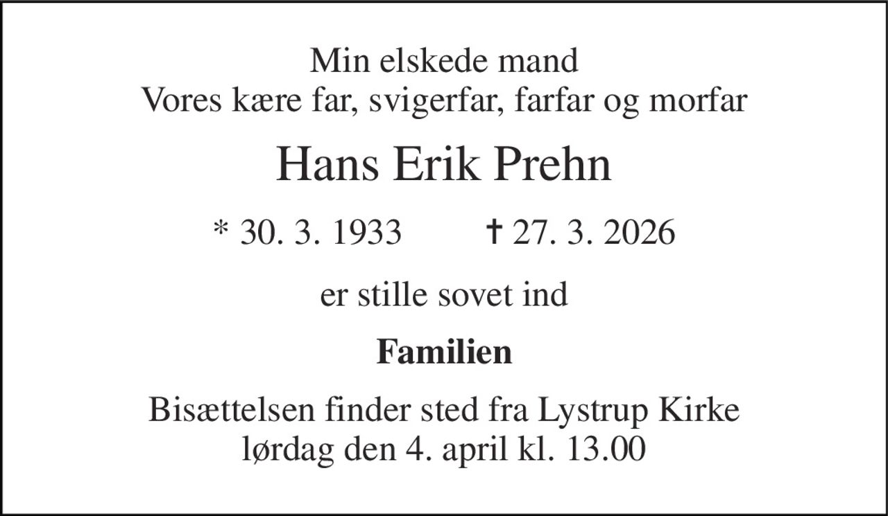 Min elskede mand Vores kære far, svigerfar, farfar og morfar 
Hans Erik Prehn 
* 30. 3. 1933         ✝ 27. 3. 2026 
er stille sovet ind 
Familien 
Bisættelsen​ finder sted fra Lystrup Kirke​ lørdag den 4. april​ kl. 13.00