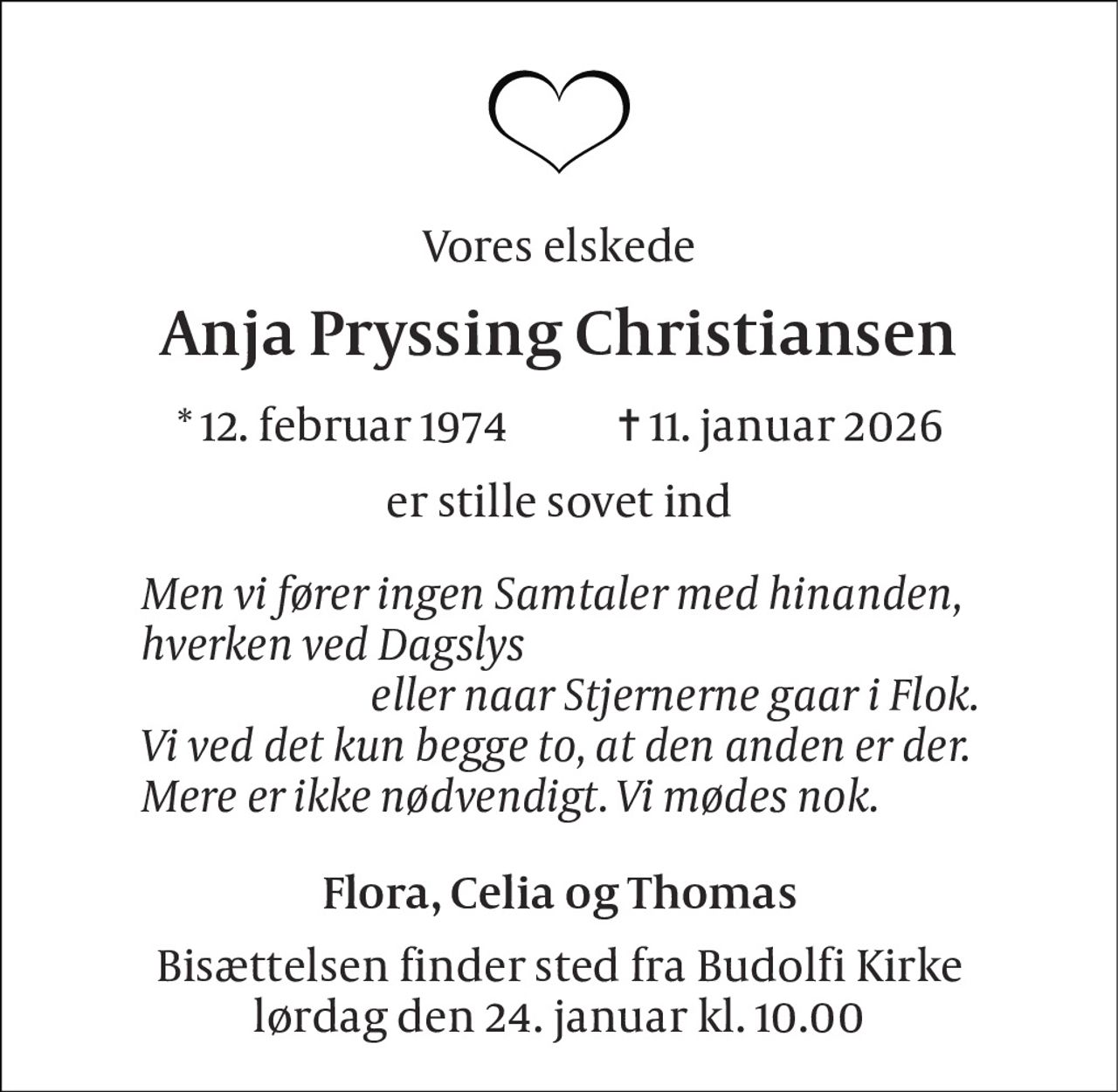 Vores elskede 
Anja Pryssing Christiansen 
*​ 12. februar 1974​            ✝​ 11. januar 2026 
er stille sovet ind 
Men vi fører ingen Samtaler med hinanden, hverken ved Dagslys                          eller naar Stjernerne gaar i Flok. Vi ved det kun begge to, at den anden er der. Mere er ikke nødvendigt. Vi mødes nok. 
Flora, Celia og Thomas 
Bisættelsen finder sted fra Budolfi Kirke lørdag den 24. januar kl. 10.00
