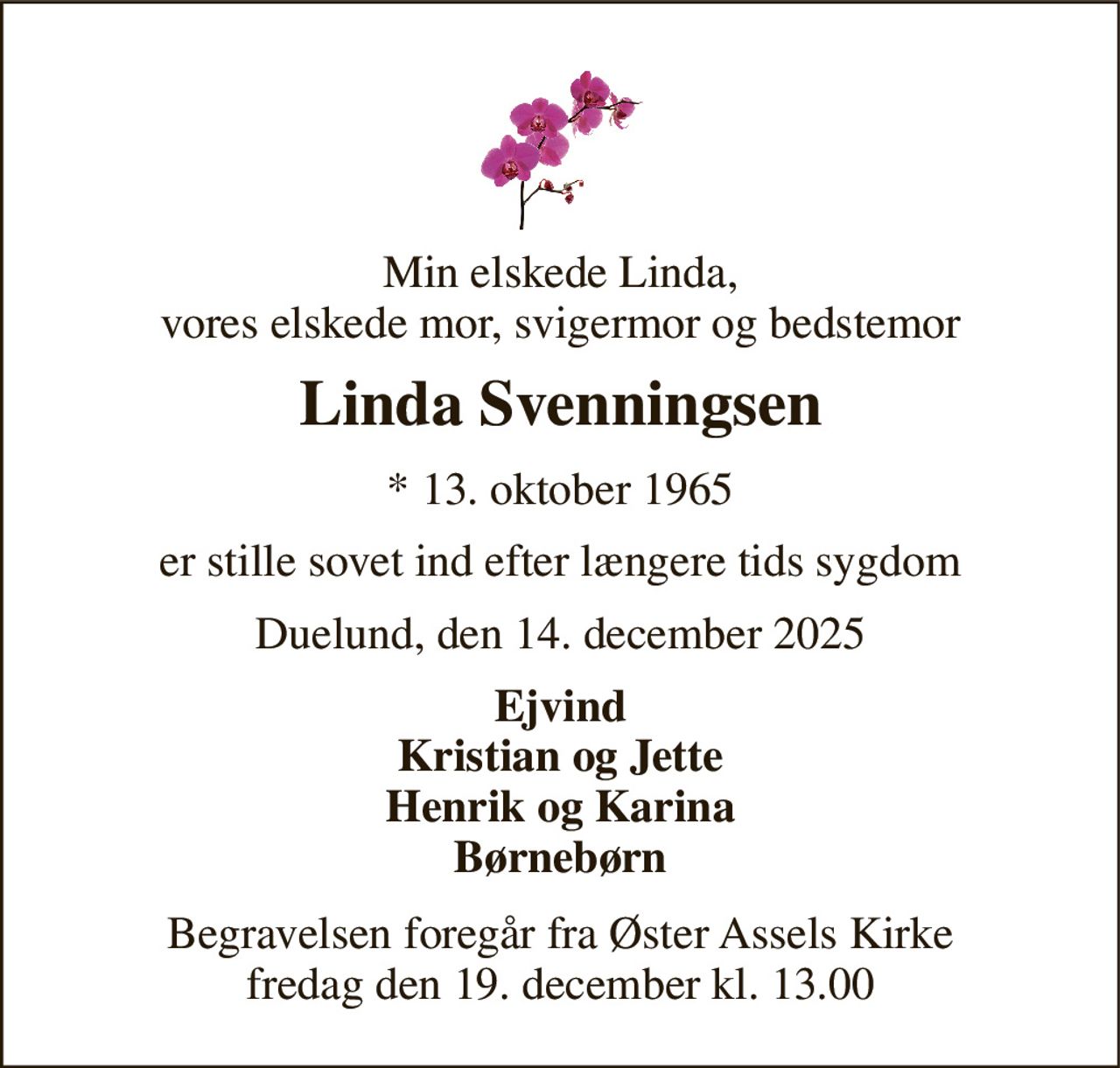 Min elskede Linda, vores elskede mor, svigermor og bedstemor 
Linda Svenningsen 
*​ 13. oktober 1965 
er stille sovet ind efter længere tids sygdom 
Duelund, den 14. december 2025 
Ejvind Kristian og Jette Henrik og Karina Børnebørn 
Begravelsen foregår fra Øster Assels Kirke fredag den 19. december kl. 13.00