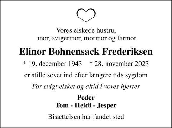 Vores elskede hustru,  mor, svigermor, mormor og farmor
Elinor Bohnensack Frederiksen
* 19. december 1943    &#x271d; 28. november 2023
er stille sovet ind efter længere tids sygdom
For evigt elsket og altid i vores hjerter
Peder Tom - Heidi - Jesper
Bisættelsen har fundet sted