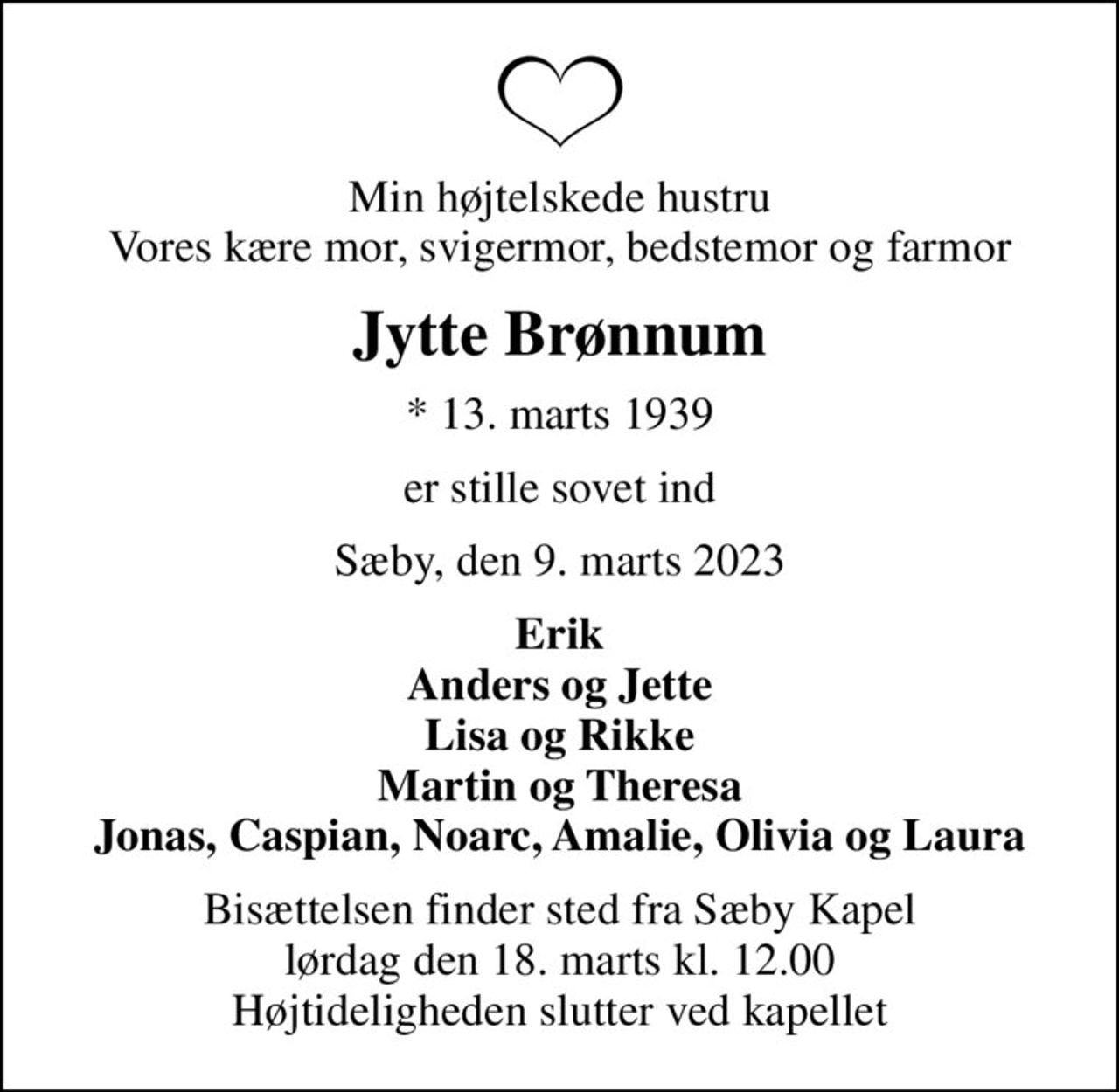 Min højtelskede hustru Vores kære mor, svigermor, bedstemor og farmor
Jytte Brønnum
* 13. marts 1939
er stille sovet ind
Sæby, den 9. marts 2023
Erik Anders og Jette Lisa og Rikke Martin og Theresa Jonas, Caspian, Noarc, Amalie, Olivia og Laura
Bisættelsen finder sted fra Sæby Kapel  lørdag den 18. marts kl. 12.00  Højtideligheden slutter ved kapellet