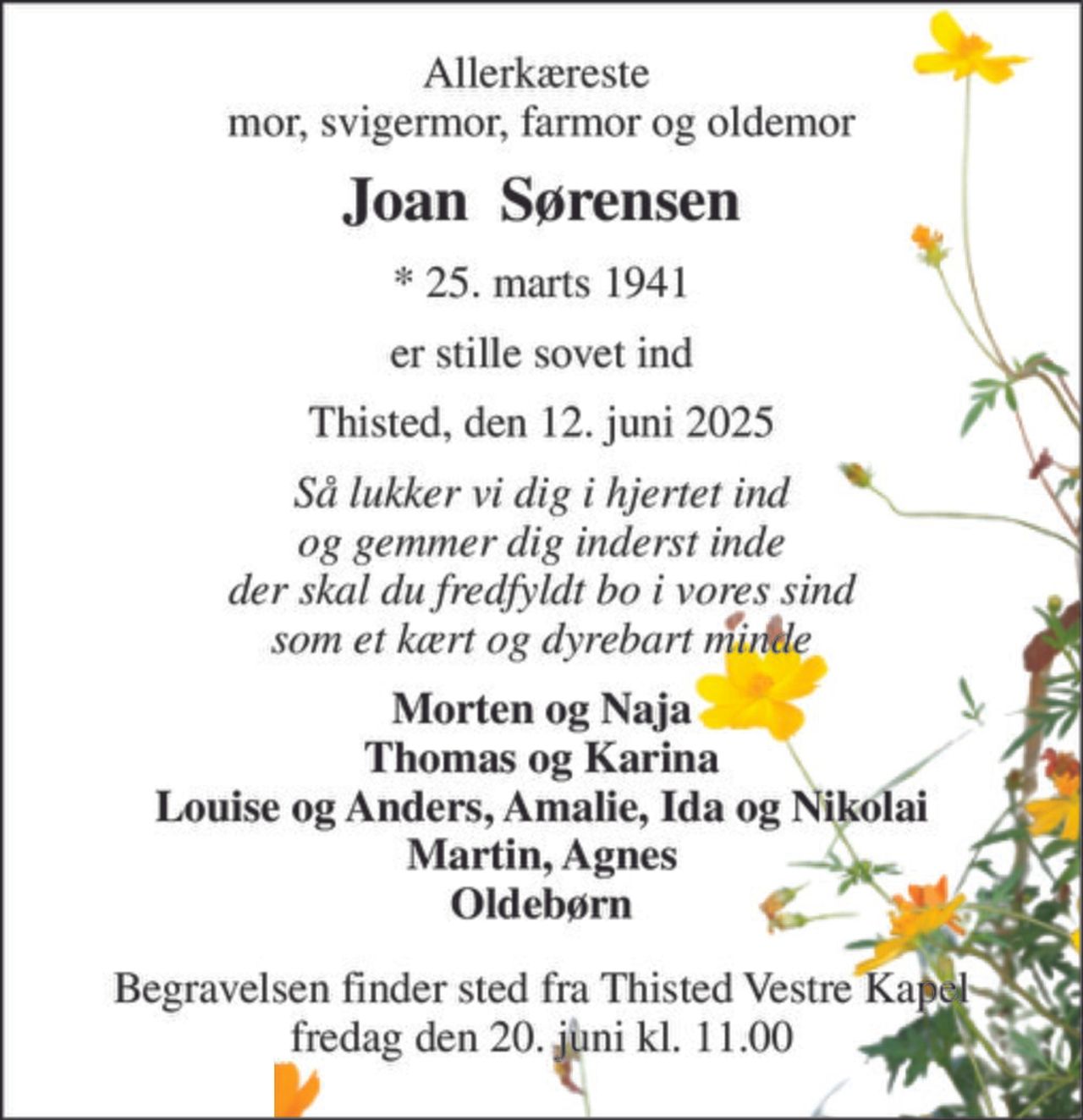 Allerkæreste  mor, svigermor, farmor og oldemor 
Joan  Sørensen 
*​ 25. marts 1941 
er stille sovet ind 
Thisted, den 12. juni 2025 
Så lukker vi dig i hjertet ind og gemmer dig inderst inde der skal du fredfyldt bo i vores sind som et kært og dyrebart minde 
Morten og Naja Thomas og Karina Louise og Anders, Amalie, Ida og Nikolai Martin, Agnes Oldebørn 
Begravelsen​ finder sted fra Thisted Vestre Kapel​ fredag den 20. juni​ kl. 11.00