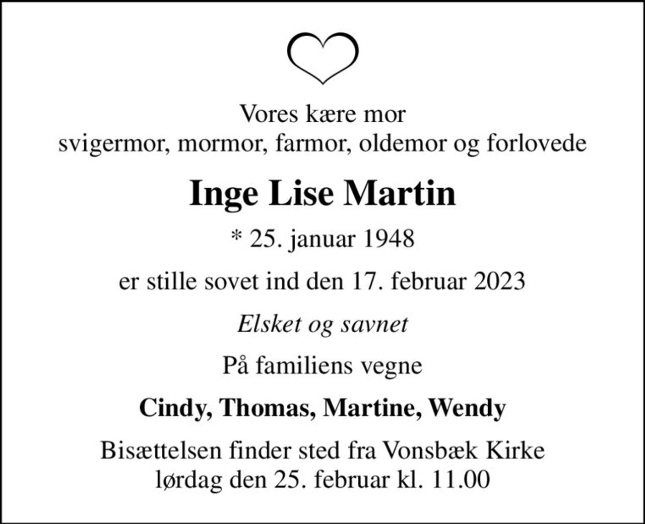 Vores kære mor svigermor, mormor, farmor, oldemor og forlovede
Inge Lise Martin
* 25. januar 1948
er stille sovet ind den 17. februar 2023
Elsket og savnet
På familiens vegne
Cindy, Thomas, Martine, Wendy
Bisættelsen finder sted fra Vonsbæk Kirke  lørdag den 25. februar kl. 11.00