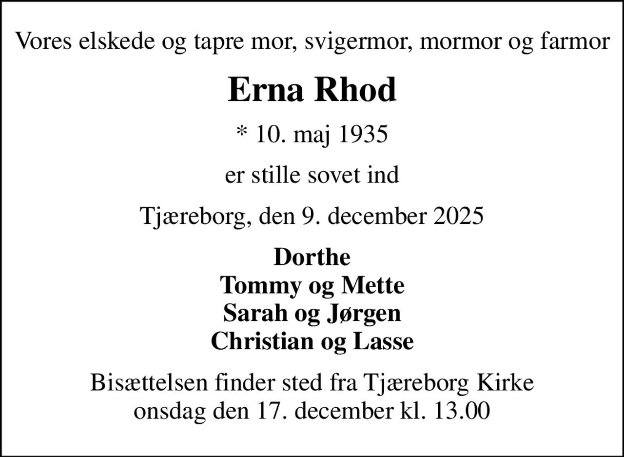 Vores elskede og tapre mor, svigermor, mormor og farmor
Erna Rhod
* 10. maj 1935
er stille sovet ind
Tjæreborg, den 9. december 2025
Dorthe Tommy og Mette Sarah og Jørgen Christian og Lasse
Bisættelsen finder sted fra Tjæreborg Kirke  onsdag den 17. december kl. 13.00