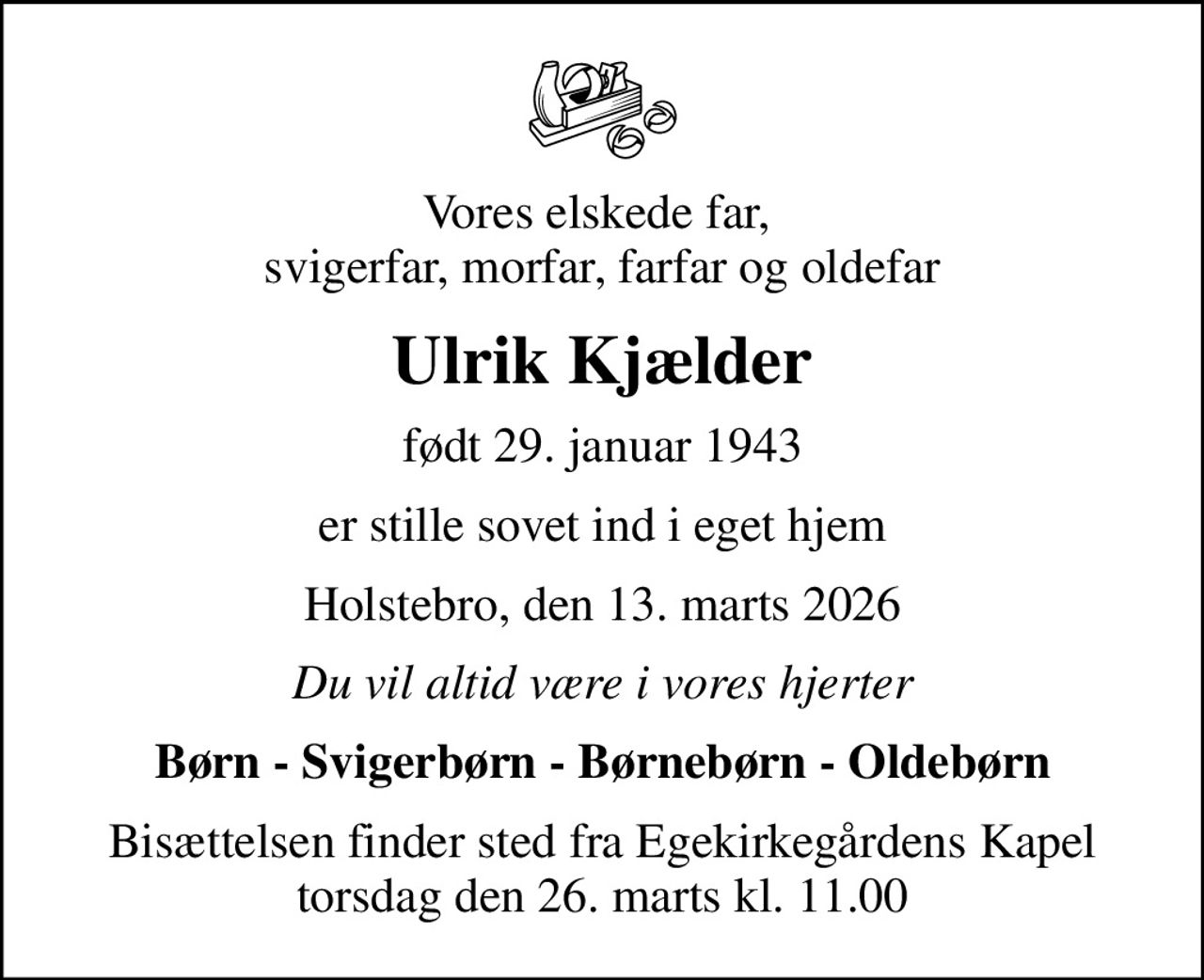 Vores elskede far,  svigerfar, morfar, farfar og oldefar
Ulrik Kjælder
født 29. januar 1943
er stille sovet ind i eget hjem
Holstebro, den 13. marts 2026
Du vil altid være i vores hjerter
Børn - Svigerbørn - Børnebørn - Oldebørn
Bisættelsen finder sted fra Egekirkegårdens Kapel  torsdag den 26. marts kl. 11.00