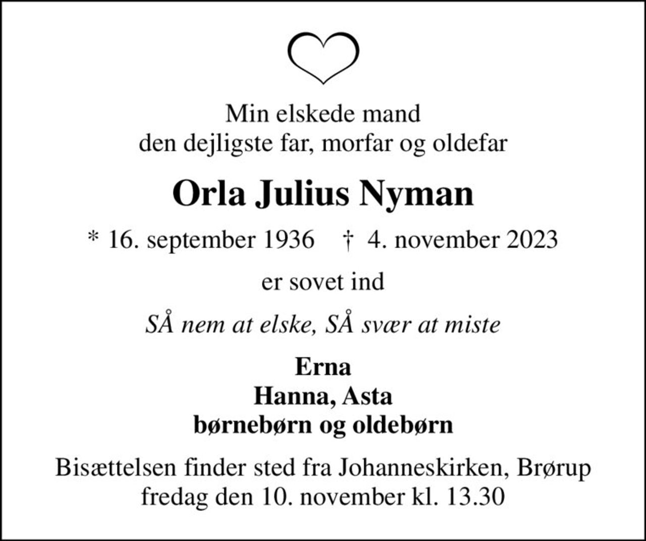 Min elskede mand den dejligste far, morfar og oldefar
Orla Julius Nyman
* 16. september 1936    ✝ 4. november 2023
er sovet ind
SÅ nem at elske, SÅ svær at miste
Erna Hanna, Asta børnebørn og oldebørn
Bisættelsen finder sted fra Johanneskirken, Brørup  fredag den 10. november kl. 13.30