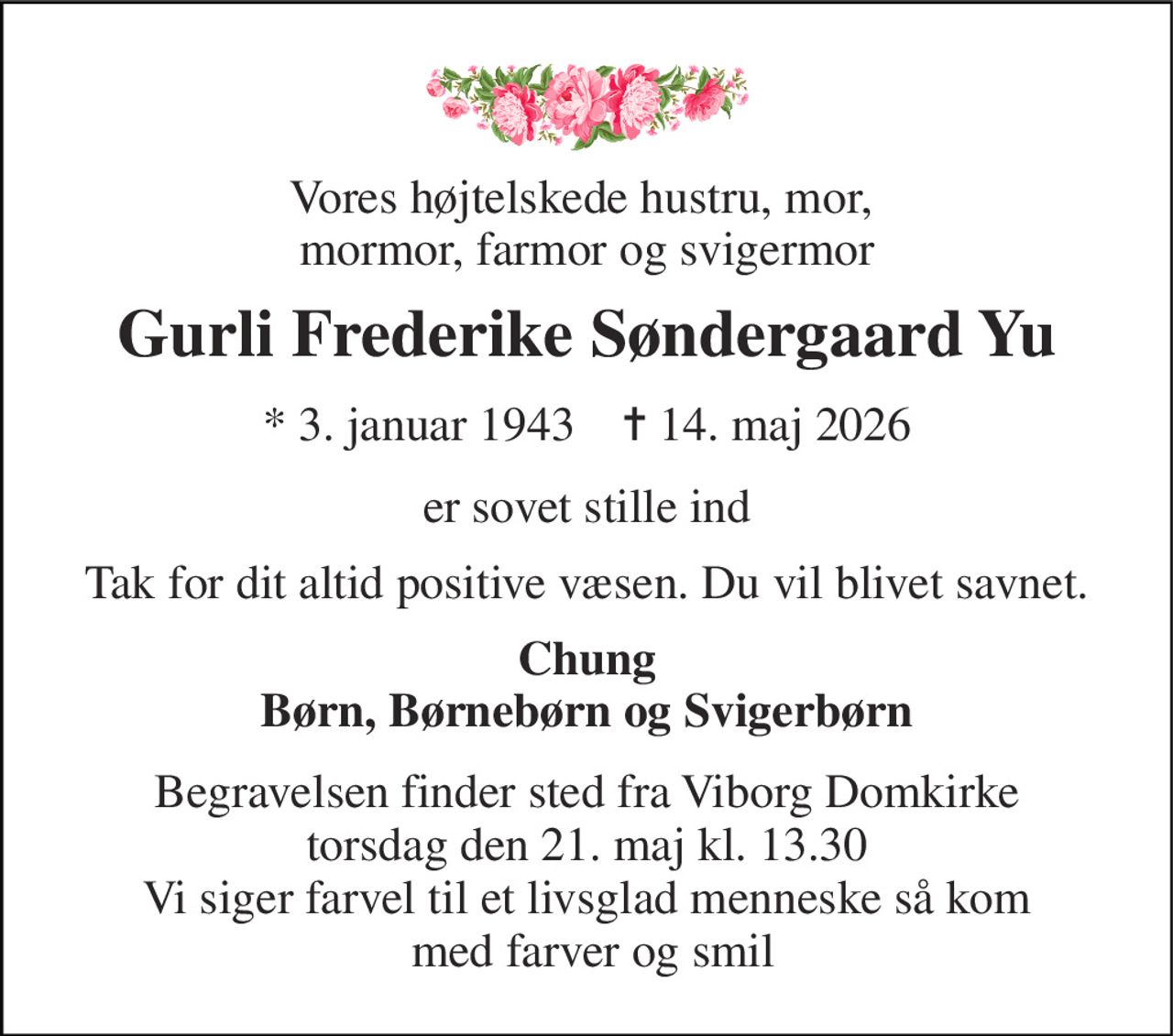 Vores højtelskede hustru, mor,  mormor, farmor og svigermor 
Gurli Frederike Søndergaard Yu 
*​ 3. januar 1943​    ✝​ 14. maj 2026 
er sovet stille ind 
Tak for dit altid positive væsen. Du vil blivet savnet. 
Chung Børn, Børnebørn og Svigerbørn 
Begravelsen​ finder sted fra Viborg Domkirke​ torsdag den 21. maj​ kl. 13.30 Vi siger farvel til et livsglad menneske så kom  med farver og smil