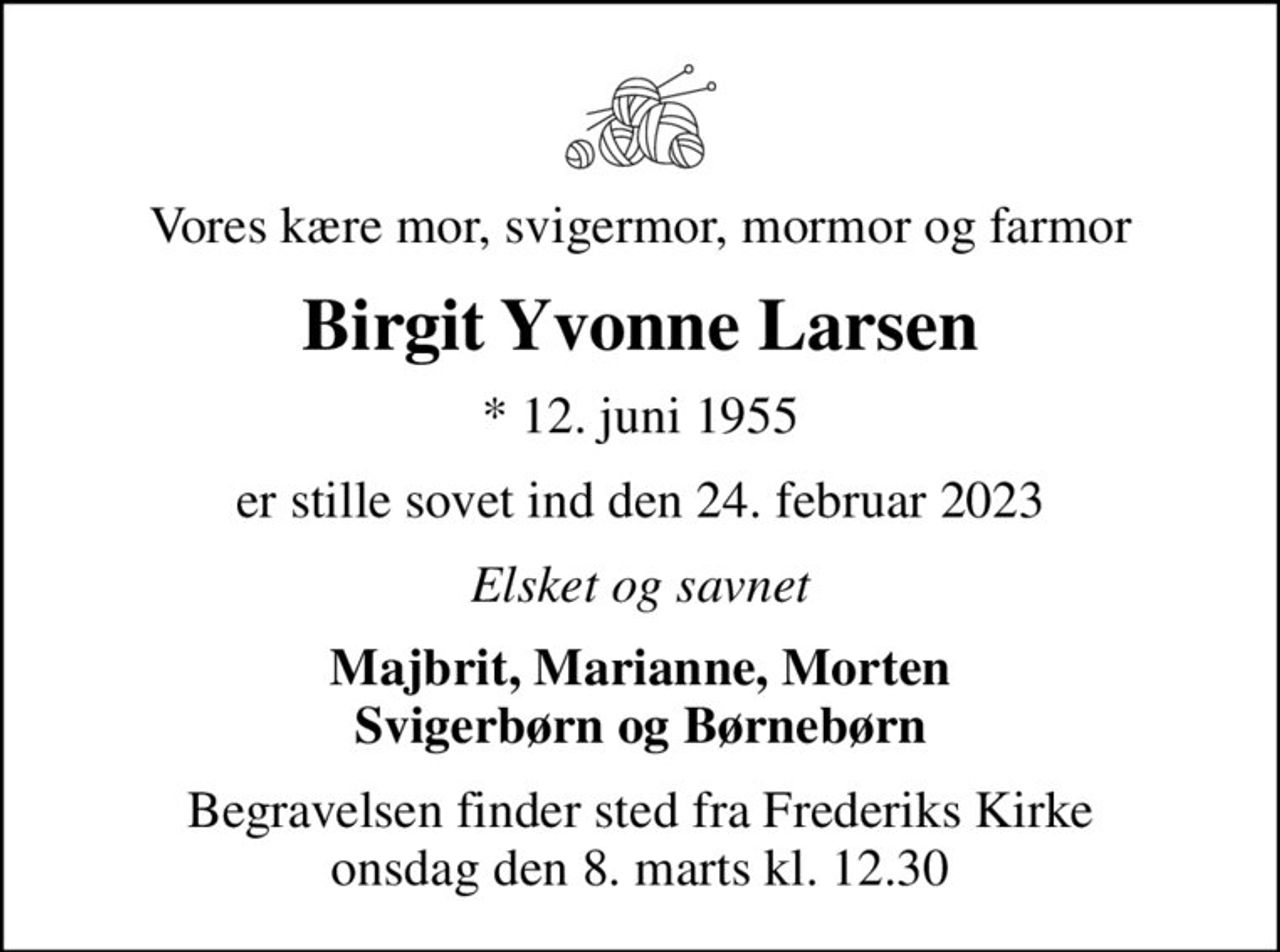 Vores kære mor, svigermor, mormor og farmor
Birgit Yvonne Larsen
* 12. juni 1955
er stille sovet ind den 24. februar 2023
Elsket og savnet
Majbrit, Marianne, Morten Svigerbørn og Børnebørn
Begravelsen finder sted fra Frederiks Kirke  onsdag den 8. marts kl. 12.30