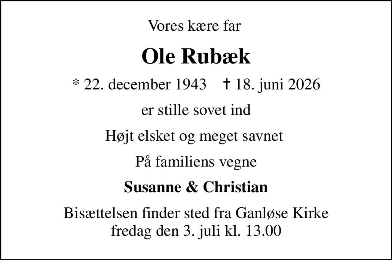 Vores kære far 
Ole Rubæk
* 22. december 1943    ✝ 18. juni 2026
er stille sovet ind
Højt elsket og meget savnet 
På familiens vegne
Susanne & Christian
Bisættelsen finder sted fra Ganløse Kirke  fredag den 3. juli kl. 13.00