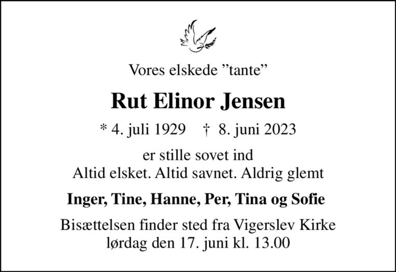 Vores elskede tante
Rut Elinor Jensen
* 4. juli 1929    ✝ 8. juni 2023
er stille sovet ind Altid elsket. Altid savnet. Aldrig glemt
Inger, Tine, Hanne, Per, Tina og Sofie 
Bisættelsen finder sted fra Vigerslev Kirke  lørdag den 17. juni kl. 13.00