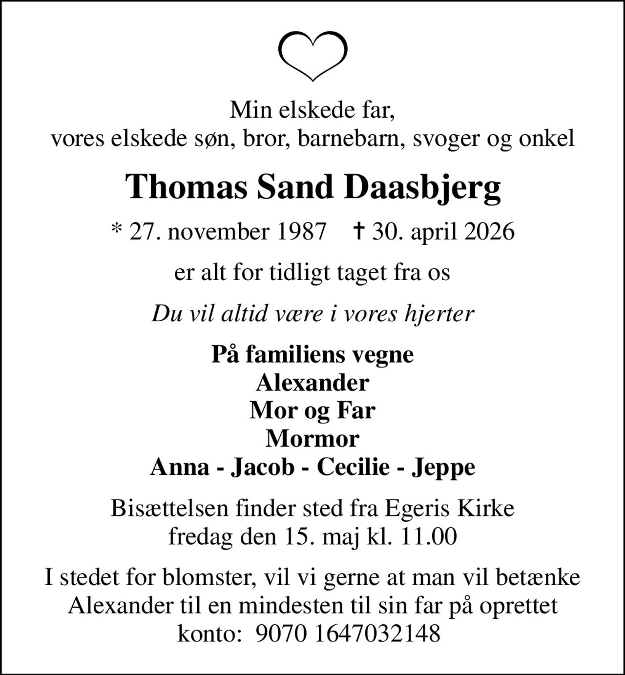 Min elskede far, vores elskede søn, bror, barnebarn, svoger og onkel
Thomas Sand Daasbjerg
* 27. november 1987    ✝ 30. april 2026
er alt for tidligt taget fra os
Du vil altid være i vores hjerter
På familiens vegne Alexander Mor og Far Mormor Anna - Jacob - Cecilie - Jeppe
Bisættelsen finder sted fra Egeris Kirke  fredag den 15. maj kl. 11.00 
I stedet for blomster, vil vi gerne at man vil betænke Alexander til en mindesten til sin far på oprettet konto:  9070 1647032148