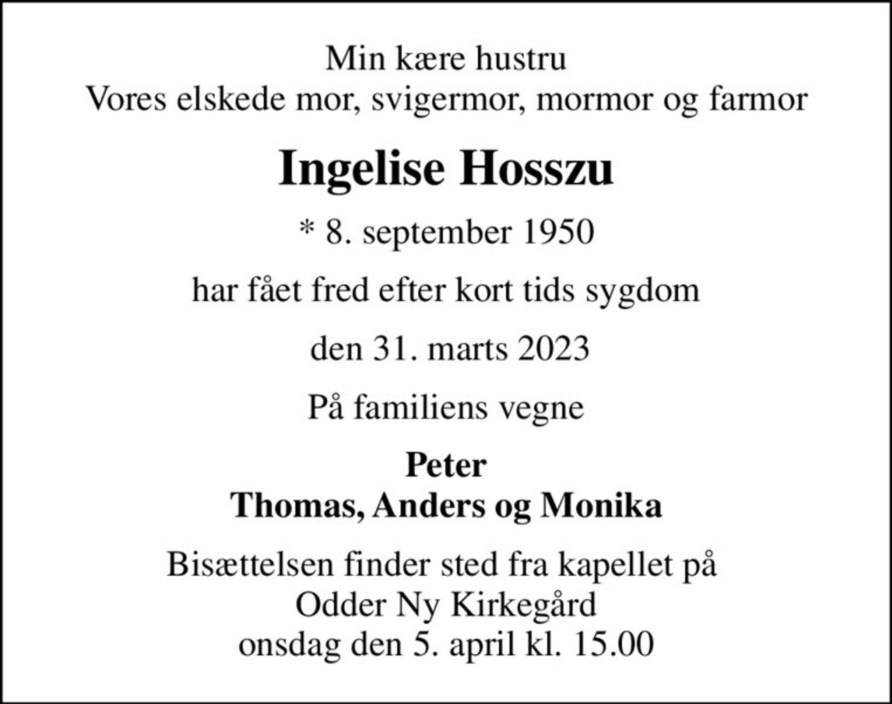Min kære hustru Vores elskede mor, svigermor, mormor og farmor
Ingelise Hosszu
* 8. september 1950
har fået fred efter kort tids sygdom
 den 31. marts 2023
På familiens vegne
Peter Thomas, Anders og Monika
Bisættelsen finder sted fra kapellet på  Odder Ny Kirkegård onsdag den 5. april kl. 15.00