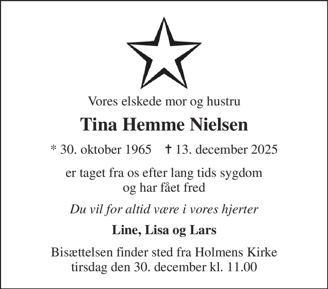 Vores elskede mor og hustru 
Tina Hemme Nielsen 
*​ 30. oktober 1965​    ✝​ 13. december 2025 
er taget fra os efter lang tids sygdom og har fået fred 
Du vil for altid være i vores hjerter 
Line, Lisa og Lars 
Bisættelsen finder sted fra Holmens Kirke tirsdag den 30. december kl. 11.00