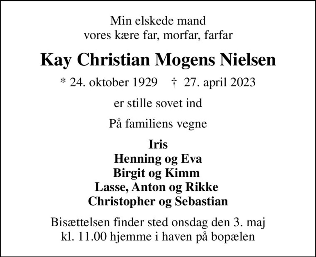 Min elskede mand vores kære far, morfar, farfar
Kay Christian Mogens Nielsen
* 24. oktober 1929    ✝ 27. april 2023
er stille sovet ind
På familiens vegne
Iris Henning og Eva Birgit og Kimm  Lasse, Anton og Rikke  Christopher og Sebastian
Bisættelsen finder sted onsdag den 3. maj kl. 11.00 hjemme i haven på bopælen