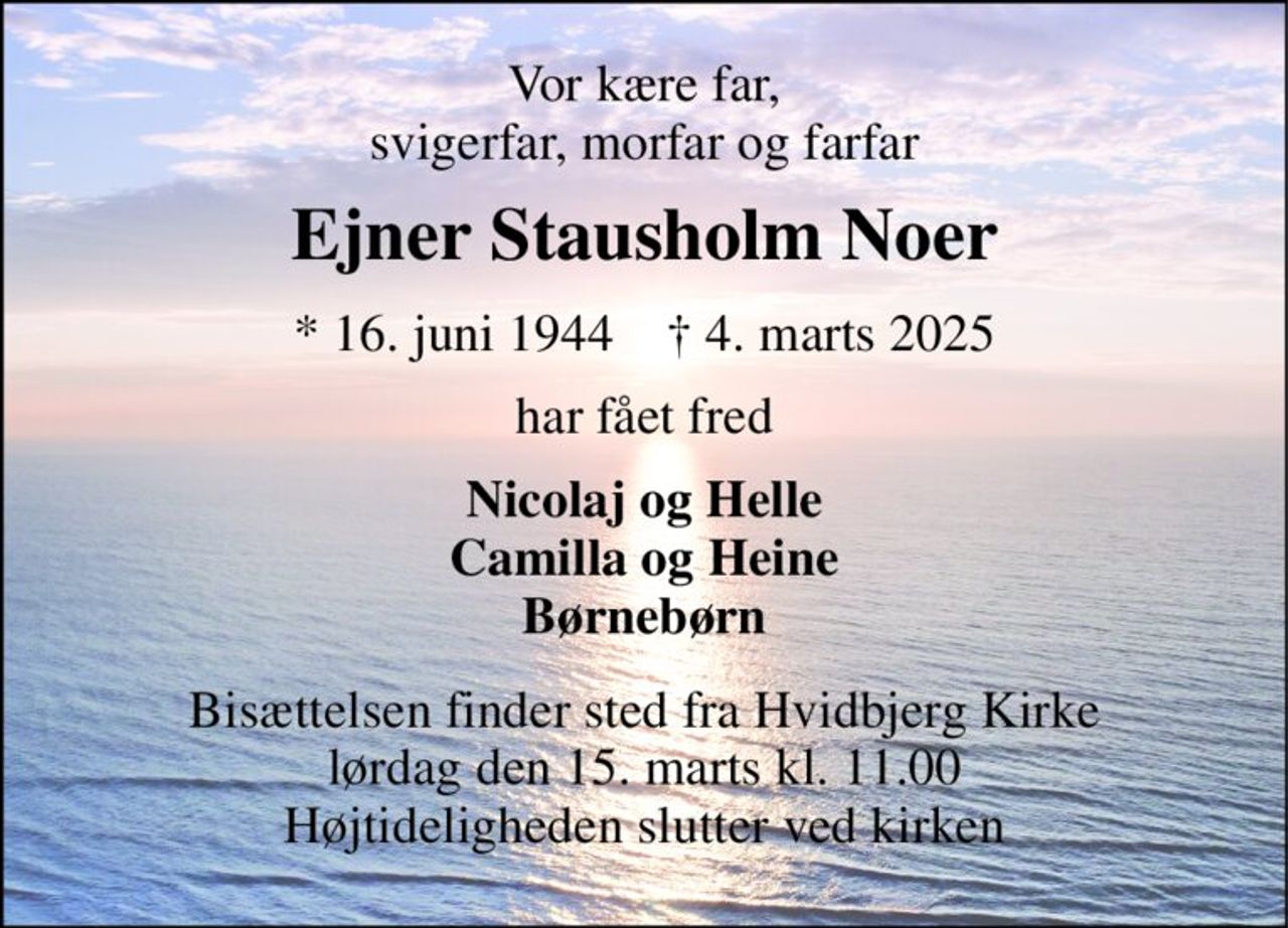 Vor kære far, svigerfar, morfar og farfar 
Ejner Stausholm Noer 
*​ 16. juni 1944​    †​ 4. marts 2025 
har fået fred 
Nicolaj og Helle Camilla og Heine Børnebørn 
Bisættelsen​ finder sted fra Hvidbjerg Kirke​ lørdag den 15. marts​ kl. 11.00 Højtideligheden slutter ved kirken