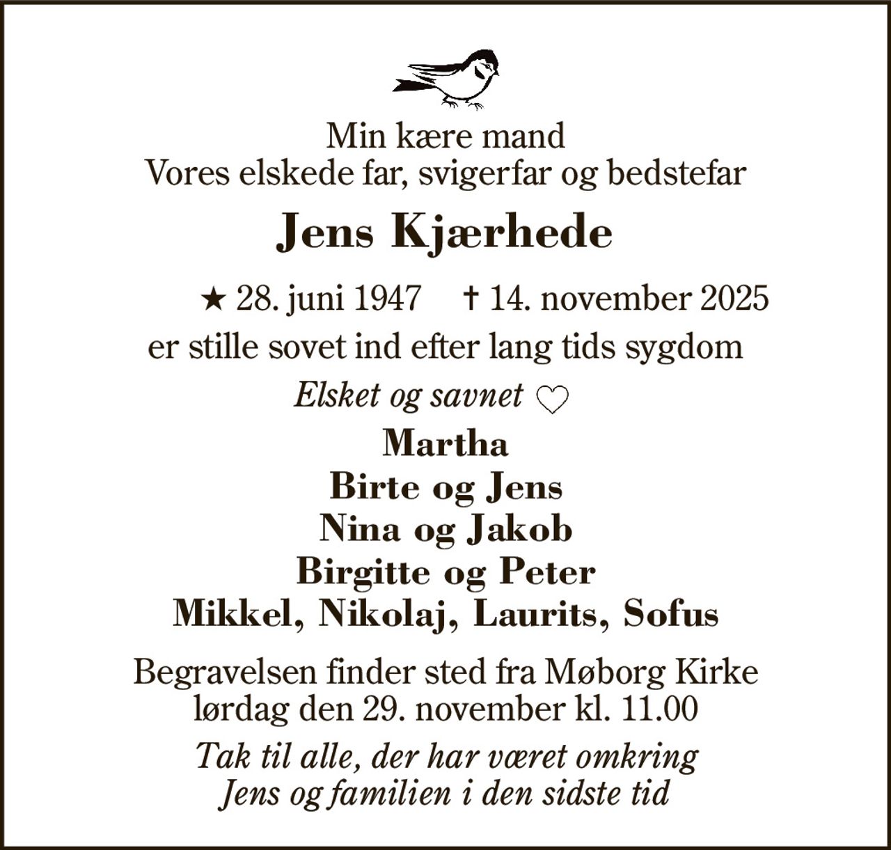 Min kære mand Vores elskede far, svigerfar og bedstefar 
Jens Kjærhede 
★ 28. juni 1947 
✝ 14. november 2025 
er stille sovet ind efter lang tids sygdom 
Elsket og savnet         
Martha Birte og Jens Nina og Jakob Birgitte og Peter Mikkel, Nikolaj, Laurits, Sofus 
Begravelsen​ finder sted fra Møborg Kirke​ lørdag den 29. november​ kl. 11.00 
Tak til alle, der har været omkring Jens og familien i den sidste tid
