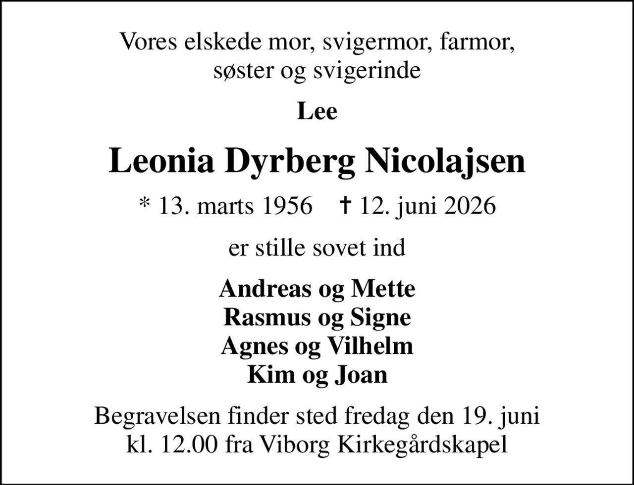 Vores elskede mor, svigermor, farmor, søster og svigerinde
Lee
Leonia Dyrberg Nicolajsen
* 13. marts 1956    ✝ 12. juni 2026
er stille sovet ind
Andreas og Mette Rasmus og Signe Agnes og Vilhelm Kim og Joan
Begravelsen finder sted fredag den 19. juni kl. 12.00 fra Viborg Kirkegårdskapel