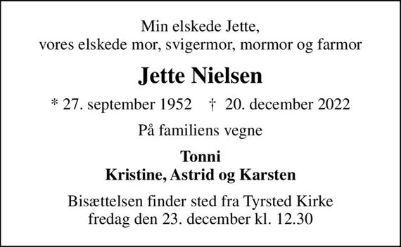 Min elskede Jette, vores elskede mor, svigermor, mormor og farmor
Jette Nielsen
* 27. september 1952    &#x271d; 20. december 2022
På familiens vegne
Tonni Kristine, Astrid og Karsten
Bisættelsen finder sted fra Tyrsted Kirke  fredag den 23. december kl. 12.30