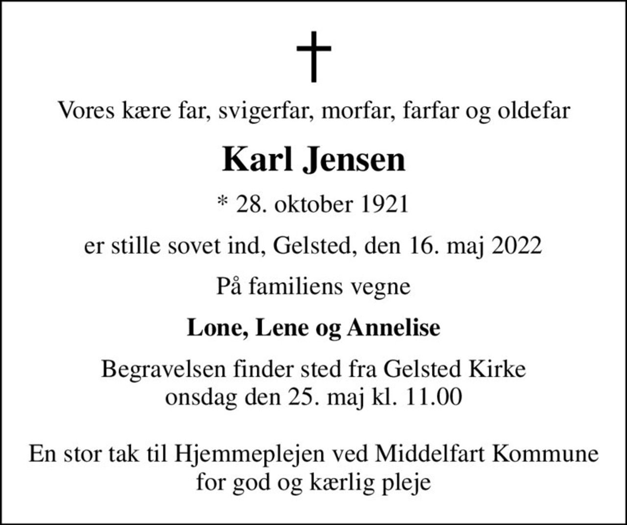 Vores kære far, svigerfar, morfar, farfar og oldefar
Karl Jensen
* 28. oktober 1921
er stille sovet ind, Gelsted, den 16. maj 2022
På familiens vegne
Lone, Lene og Annelise
Begravelsen finder sted fra Gelsted Kirke  onsdag den 25. maj kl. 11.00   En stor tak til Hjemmeplejen ved Middelfart Kommune for god og kærlig pleje