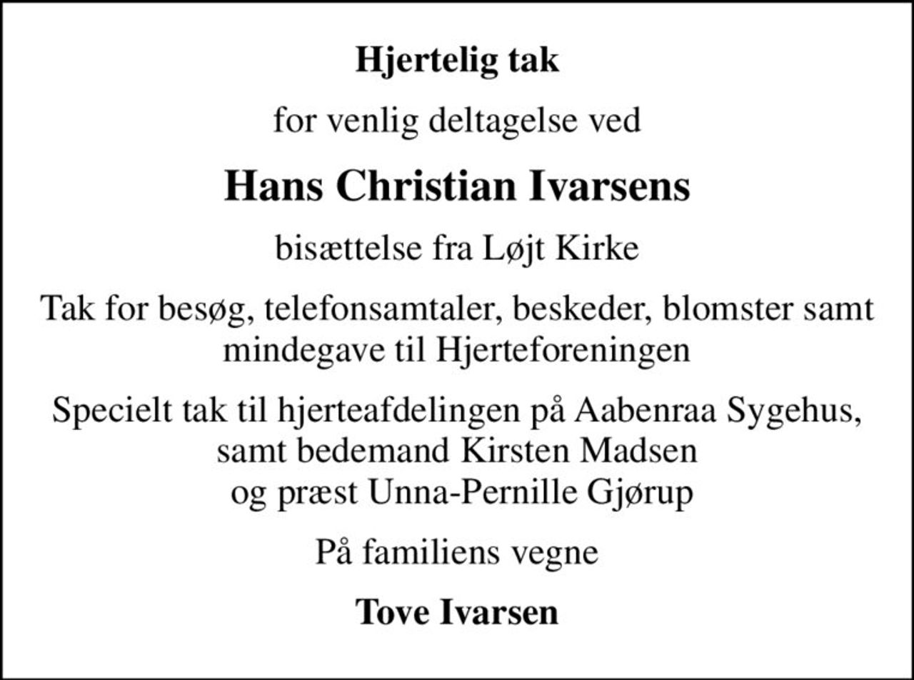 Hjertelig tak
for venlig deltagelse ved
Hans Christian Ivarsens
bisættelse fra Løjt Kirke
Tak for besøg, telefonsamtaler, beskeder, blomster samt mindegave til Hjerteforeningen
Specielt tak til hjerteafdelingen på Aabenraa Sygehus, samt bedemand Kirsten Madsen  og præst Unna-Pernille Gjørup
På familiens vegne
Tove Ivarsen