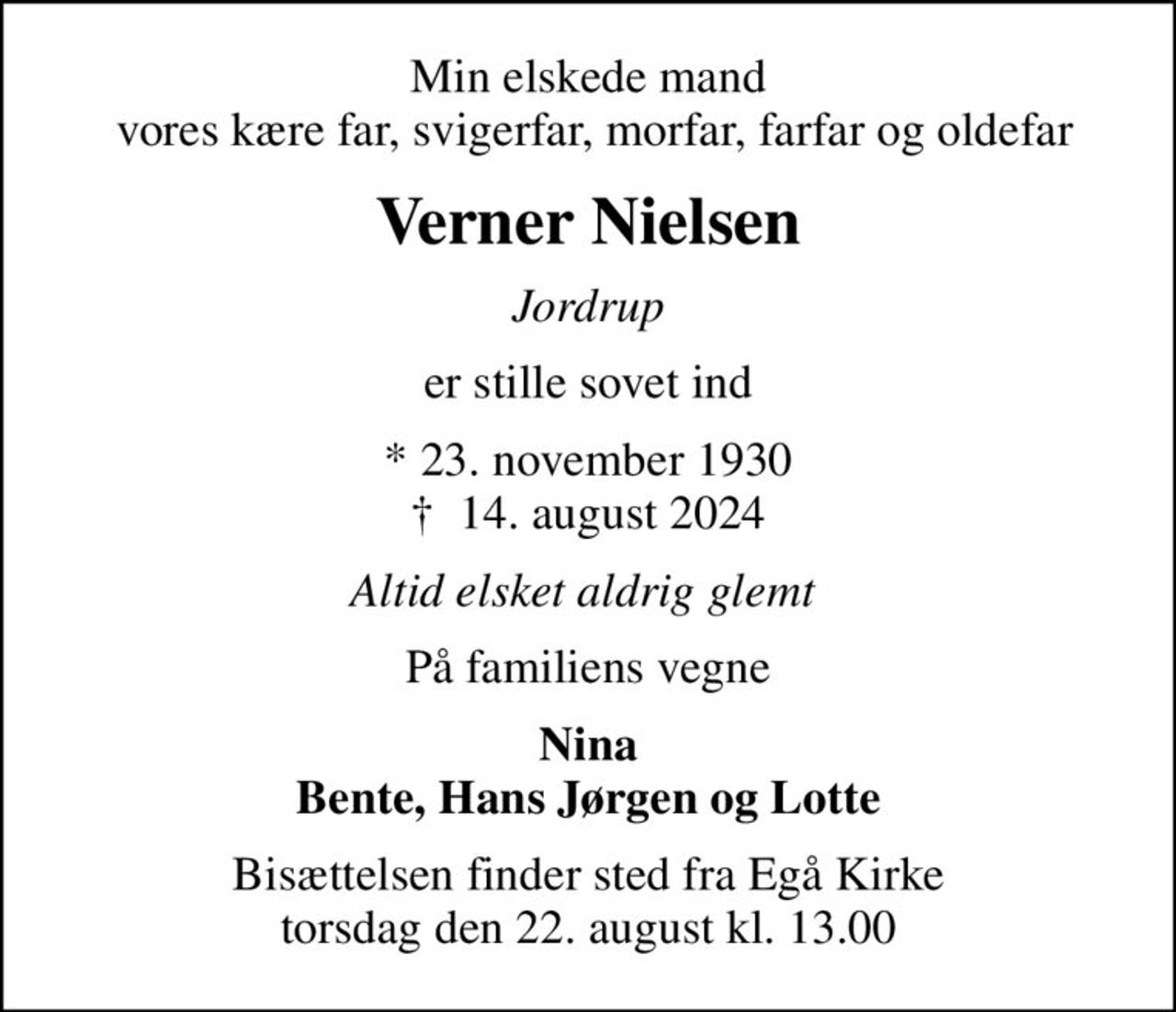 Min elskede mand  vores kære far, svigerfar, morfar, farfar og oldefar
Verner Nielsen
Jordrup
er stille sovet ind
* 23. november 1930
						✝ 14. august 2024
Altid elsket aldrig glemt 
På familiens vegne
Nina Bente, Hans Jørgen og Lotte
Bisættelsen finder sted fra Egå Kirke  torsdag den 22. august kl. 13.00