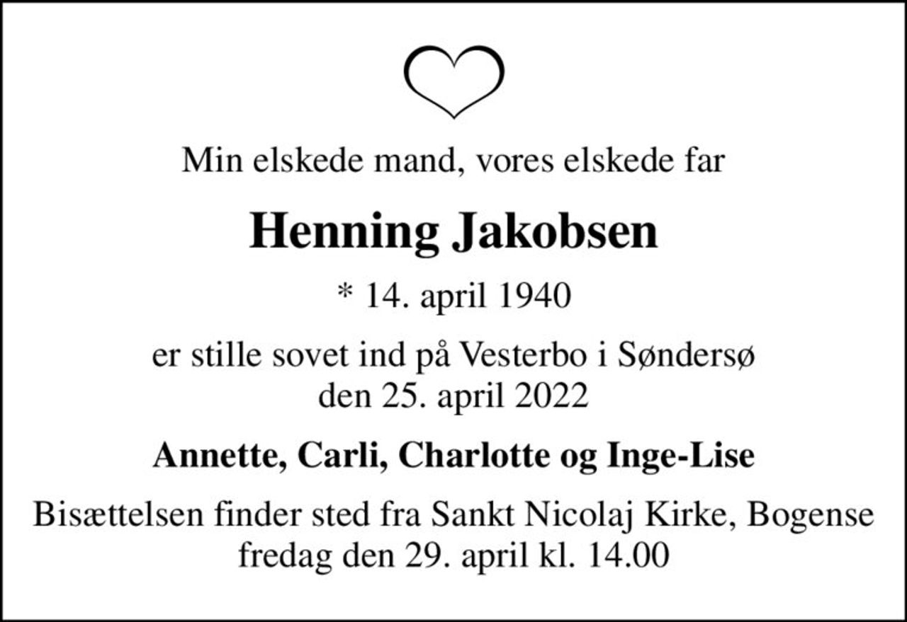 Min elskede mand, vores elskede far
Henning Jakobsen
* 14. april 1940
er stille sovet ind på Vesterbo i Søndersø den 25. april 2022
Annette, Carli, Charlotte og Inge-Lise
Bisættelsen finder sted fra Sankt Nicolaj Kirke, Bogense  fredag den 29. april kl. 14.00