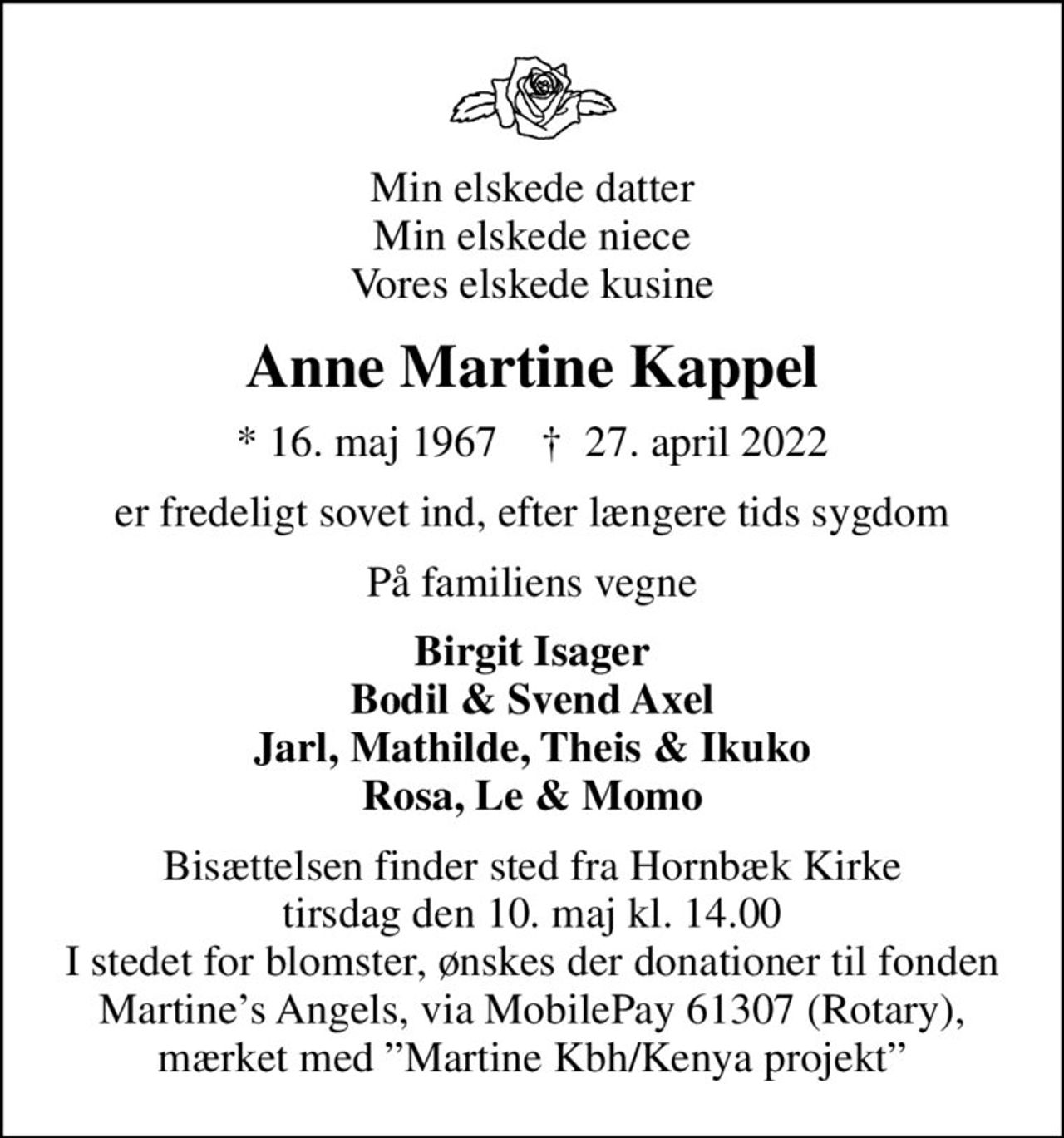 Min elskede datter Min elskede niece Vores elskede kusine
Anne Martine Kappel
* 16. maj 1967    ✝ 27. april 2022
er fredeligt sovet ind, efter længere tids sygdom
På familiens vegne
Birgit Isager Bodil & Svend Axel Jarl, Mathilde, Theis & Ikuko Rosa, Le & Momo
Bisættelsen finder sted fra Hornbæk Kirke  tirsdag den 10. maj kl. 14.00  I stedet for blomster, ønskes der donationer til fonden Martines Angels, via MobilePay 61307 (Rotary), mærket med Martine Kbh/Kenya projekt