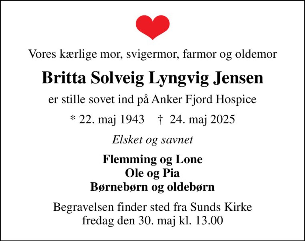Vores kærlige mor, svigermor, farmor og oldemor
Britta Solveig Lyngvig Jensen
er stille sovet ind på Anker Fjord Hospice
* 22. maj 1943    ✝ 24. maj 2025
Elsket og savnet
Flemming og Lone Ole og Pia Børnebørn og oldebørn
Begravelsen finder sted fra Sunds Kirke  fredag den 30. maj kl. 13.00