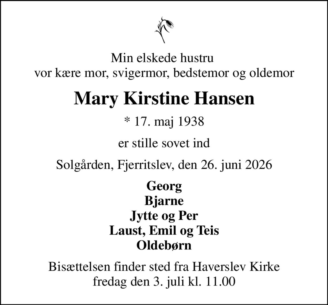 Min elskede hustru  vor kære mor, svigermor, bedstemor og oldemor
Mary Kirstine Hansen
* 17. maj 1938
er stille sovet ind
Solgården, Fjerritslev, den 26. juni 2026
Georg Bjarne Jytte og Per Laust, Emil og Teis Oldebørn
Bisættelsen finder sted fra Haverslev Kirke  fredag den 3. juli kl. 11.00