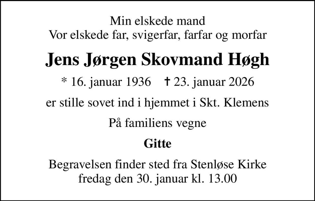 Min elskede mand Vor elskede far, svigerfar, farfar og morfar
Jens Jørgen Skovmand Høgh
* 16. januar 1936    ✝ 23. januar 2026
er stille sovet ind i hjemmet i Skt. Klemens
På familiens vegne
Gitte
Begravelsen finder sted fra Stenløse Kirke  fredag den 30. januar kl. 13.00