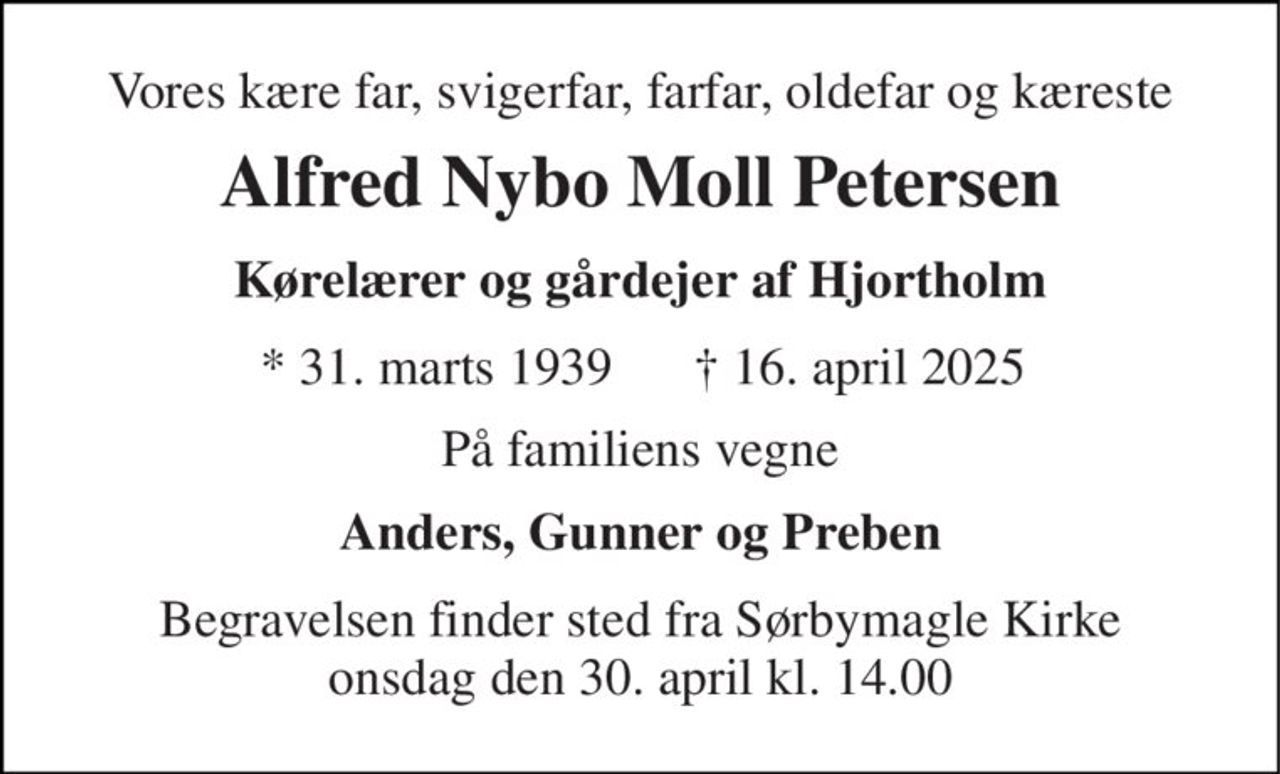 Vores kære far, svigerfar, farfar, oldefar og kæreste 
Alfred Nybo Moll Petersen 
Kørelærer og gårdejer af Hjortholm 
* 31. marts 1939 
† 16. april 2025 
På familiens vegne 
Anders, Gunner og Preben 
Begravelsen finder sted fra Sørbymagle Kirke onsdag den 30. april kl. 14.00