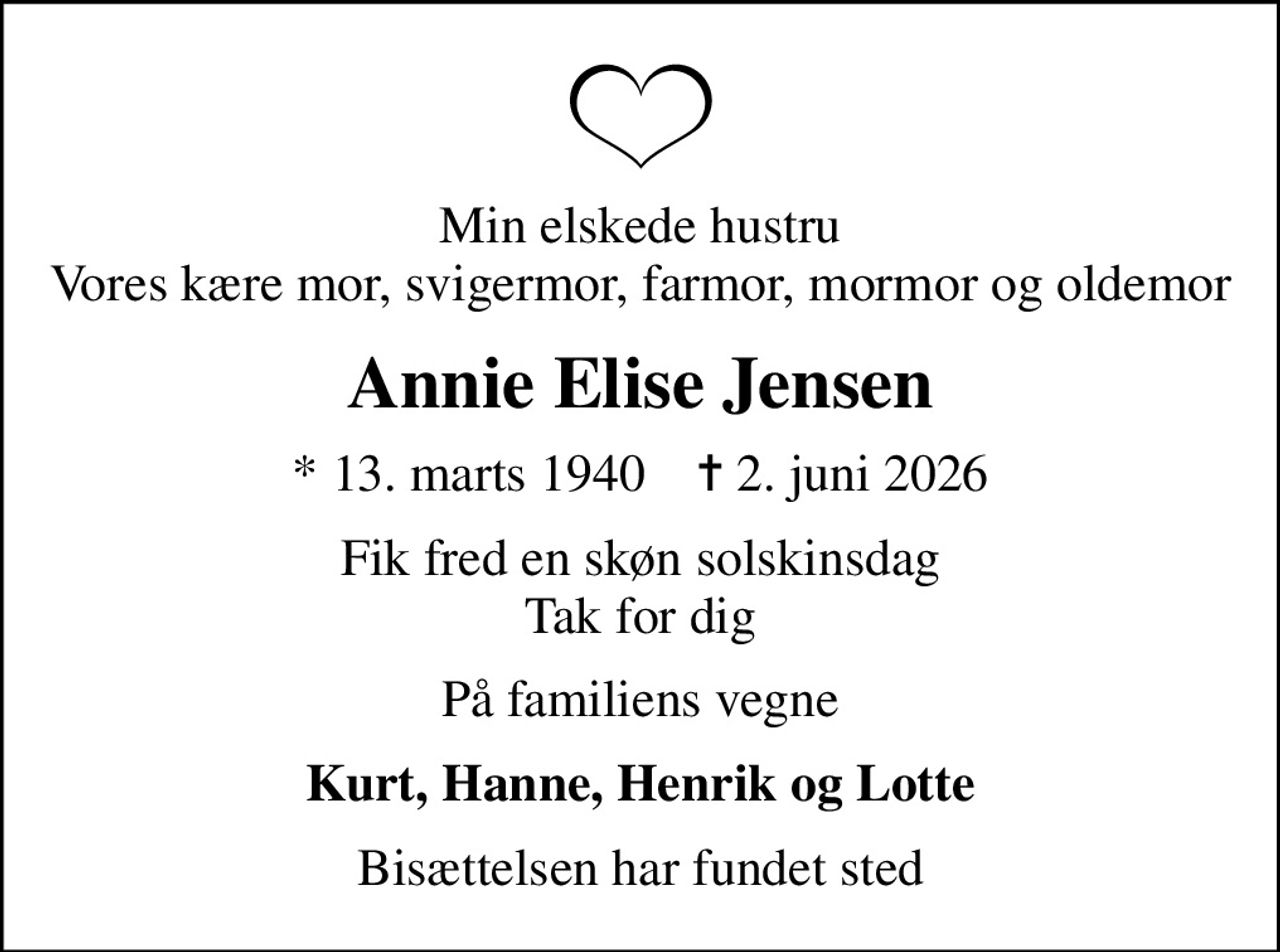 Min elskede hustru Vores kære mor, svigermor, farmor, mormor og oldemor
Annie Elise Jensen
* 13. marts 1940    ✝ 2. juni 2026
Fik fred en skøn solskinsdag Tak for dig
På familiens vegne
Kurt, Hanne, Henrik og Lotte
Bisættelsen har fundet sted