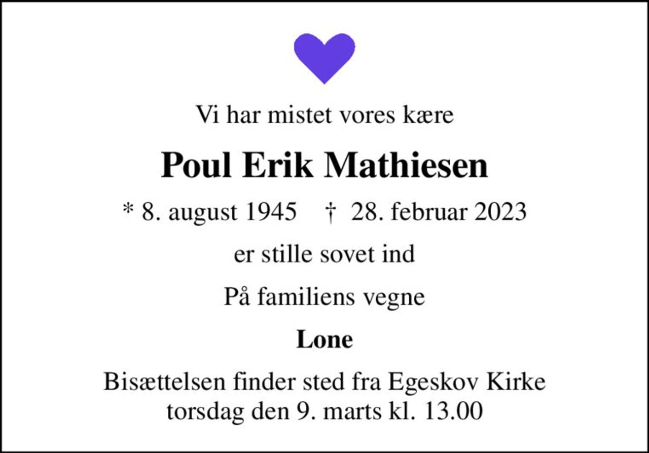 Vi har mistet vores kære
Poul Erik Mathiesen
* 8. august 1945    ✝ 28. februar 2023
er stille sovet ind
På familiens vegne
Lone
Bisættelsen finder sted fra Egeskov Kirke  torsdag den 9. marts kl. 13.00