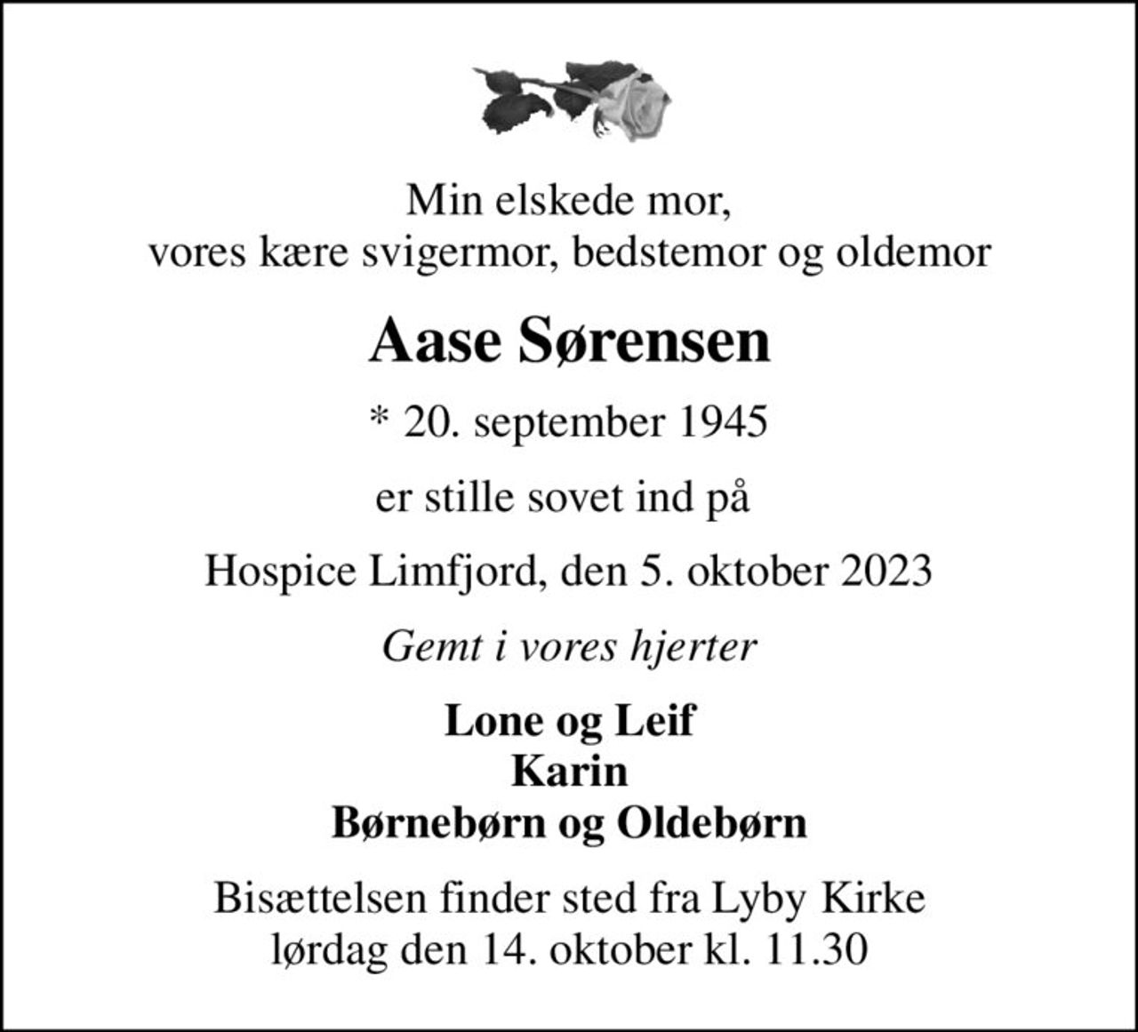 Min elskede mor, vores kære svigermor, bedstemor og oldemor
Aase Sørensen
* 20. september 1945
er stille sovet ind på 
Hospice Limfjord, den 5. oktober 2023
Gemt i vores hjerter
Lone og Leif Karin Børnebørn og Oldebørn
Bisættelsen finder sted fra Lyby Kirke  lørdag den 14. oktober kl. 11.30