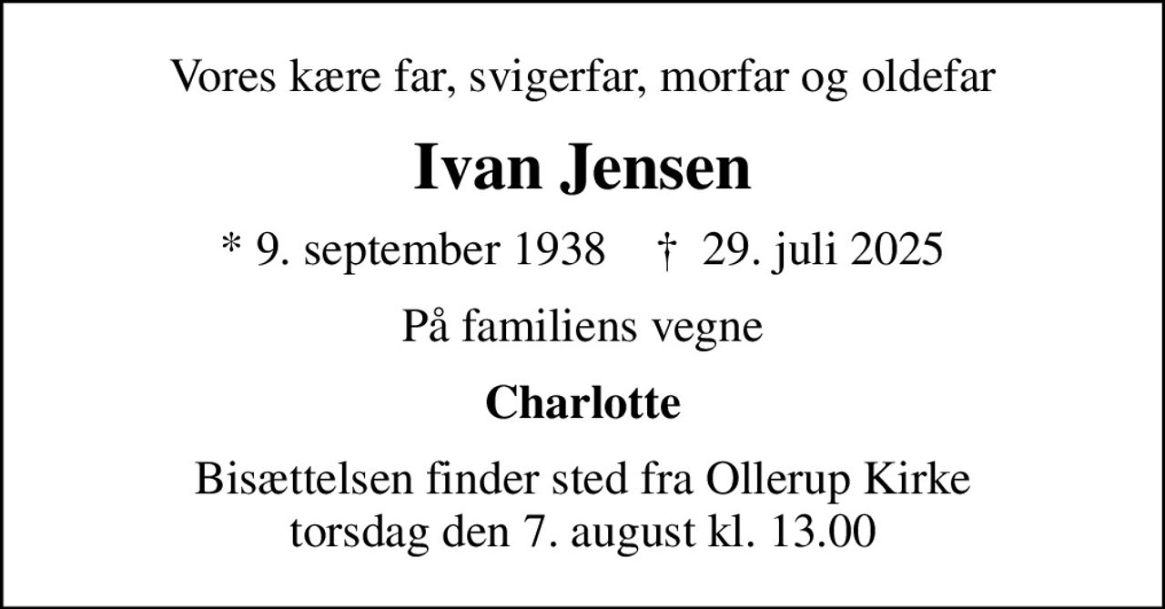 Vores kære far, svigerfar, morfar og oldefar
Ivan Jensen
* 9. september 1938    ✝ 29. juli 2025
På familiens vegne
Charlotte
Bisættelsen finder sted fra Ollerup Kirke  torsdag den 7. august kl. 13.00