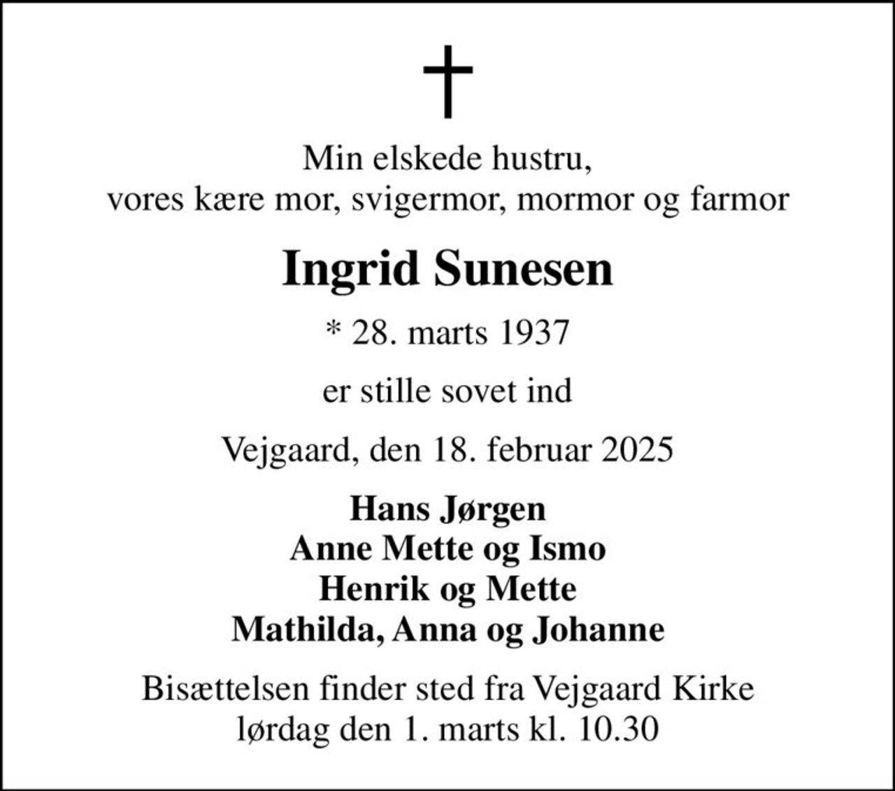 Min elskede hustru, vores kære mor, svigermor, mormor og farmor
Ingrid Sunesen
* 28. marts 1937
er stille sovet ind
Vejgaard, den 18. februar 2025
Hans Jørgen Anne Mette og Ismo Henrik og Mette Mathilda, Anna og Johanne
Bisættelsen finder sted fra Vejgaard Kirke  lørdag den 1. marts kl. 10.30