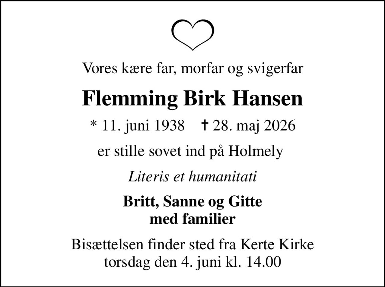 Vores kære far, morfar og svigerfar
Flemming Birk Hansen
* 11. juni 1938    ✝ 28. maj 2026
er stille sovet ind på Holmely 
Literis et humanitati
Britt, Sanne og Gitte med familier
Bisættelsen finder sted fra Kerte Kirke  torsdag den 4. juni kl. 14.00