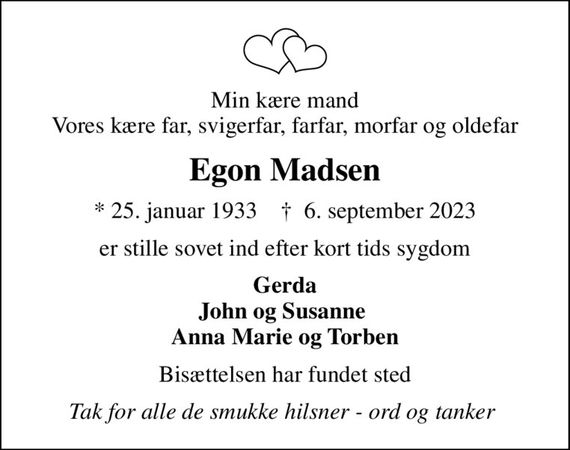 Min kære mand Vores kære far, svigerfar, farfar, morfar og oldefar
Egon Madsen
* 25. januar 1933    &#x271d; 6. september 2023
er stille sovet ind efter kort tids sygdom
Gerda John og Susanne  Anna Marie og Torben
Bisættelsen har fundet sted
Tak for alle de smukke hilsner - ord og tanker