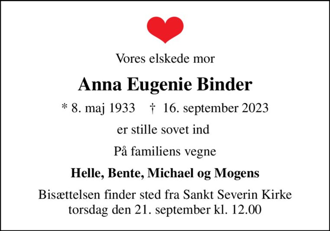 Vores elskede mor
Anna Eugenie Binder
* 8. maj 1933    ✝ 16. september 2023
er stille sovet ind 
På familiens vegne
Helle, Bente, Michael og Mogens
Bisættelsen finder sted fra Sankt Severin Kirke  torsdag den 21. september kl. 12.00